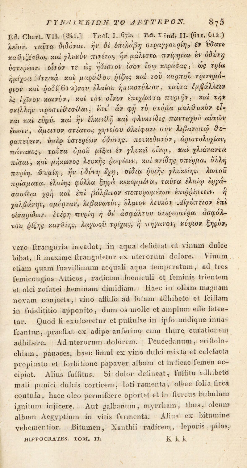 Εθ. Cliart. VII. [S4i.] Foef. I. 67Α. Ed. 3Lind. ΙΙ· (6ιτ. 6ιί.) λεΐον. ταντα διδόναι. ην δε επιλαβη στραχγουριη, εν ϊιδατι καϋιζέσ&ω, καί γλυκυν πινέτω, ην μάλιστα πνίγηται εν νδυνγ , ~ ~ J t ci* V V ' C , νότε ο sco ν. οίνον τε ως ηϋιστον ίσον ισω κέρασας , ως τ ρκχ ^ ν Τ' t ημίχοα Λττικά καί μαρα&ου ρίςας και τον καρπόν τριτημό- ριον καί ροδίίβι^νον ελαίου ημικοτνλιον, ταντα εμβαλλειν ες Ιγϊνον καινόν, καί τον οίνον επιχεαντα πνριαν, καί την σκίλλην προστί&εσϋ αι, εστ αν φν> το στόμα μαλΌακον εί- ναι καί ευρυ. καί ην ελκω&η καί φλνκτίδες πανταχον αυτών εωσιν, άμεινον στέατος χηνείου άλείφατι συν λιβανιστώ &ε- ραπευειν, υπέρ υστεριών οδύνης, πενκεδανόν, άριστολοχίαν, πάνακες, ταντα δ μου μϊ'ξαι εν γλνκεΐ οϊνω, καί χλιάναντα πίσαι, καί μηκωνος λευκής ροφεειν, καί κνίδης σπέρμα. άλλη πυρίη. ΰυμίη, ην οδύνη εχη, σίδια ροιης γλυκείης. λωτοϋ πρίσματα. ελαίης φύλλα ‘ξηρά κεκομμένα, ταντα έλαίω εργα- σασ&αι χρη καί επί βόλβιτον πεπνρωμένων επιρρίπτειν. η χαλβάνην, σμύρναν, λιβανωτόν, ελαων λευκόν Αιγύπτιον επί οίν αρίδων. ετέρη πυρίη η δι ασφάλτου στερεωτερα. ασφάλ- του ρίζης κανϋίης, λαγωοϋ τρίχας, η πηγανον3 κόρων ξηρόν, vero ftranguria invadat, in aqua defideat et vinum dulce bibat, ii maxime ftranguletur ex uterorum dolore. Vinum etiam quam fuavillimum aequali aqua temperatum, ad tres femicougios Atticos, radicum ioeniculi et feminis trientem et olei rofacei heminam dimidiam. Haec in ollam magnam novam conjecta, vino affufo ad fotum Adhibeto et fcillam in fub di titio apponito, dum os molle et amplum elfe fatea- tur. Quod ii exulceretur et pullulae in ipfo undique inna- fcantur , praeftat ex adipe anferino cum thure curationem adhibere. Ad uterorum dolorem. Peucedanum, ariftolo- chiam , panaces, haec iimul ex vino dulci mixta et caleiacta propinato et forbitione papaver album et urticae femen ac- cipiat. Alius fuifitius. Si dolor detineat, fui ii tu adhibeto mali punici dulcis corticem, loti ramenta, oleae folia licca contufa, haec oleo permifcere oportet et in ftercus bubulum ignitum injicere. Aut galbanum, myrrham , thus, oleum album Aegyptium in vitis farmenta. Alius ex bitumine vehementior. Bitumen, Xanthii radicem,, leporis pilos. K k k HIPPOCRATES. TOM. It;