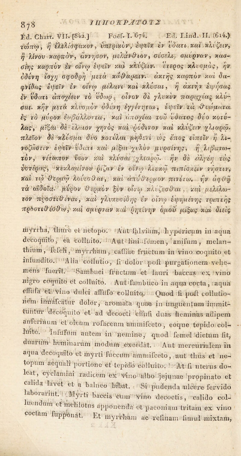ι η ιι ο κΡΑτ ο Τ2 Ed. Chart. VII- [S4a.] Foef. ϊ. 6γ4. E E. LincL II. (6i4.) τωπω, η έλελίάψάκον, vnSQmov, εψεΐν έν νδατν- και κλνξειν, η λινόν καρπό ν·, άννησον, μελάν&ιον, σέσελι^ σμύρναν, καα- οίης καρπόν εν οϊνψ εψεΧν καί κ'λνζειν. ετερος κλνσμός, ήν οδύνη Ιοχη σφοδρή μετά κά&αρσ,ιν. ακτής καρπόν καί δα- φνίδας εψεΐν εν οί'νω μελάνι και κλύσαι, ή ακτήν όψη σας εν νδατι άποχέειν τό νδωρ ? οίνον δε γλυκόν παρμχβα^ κλύ- σαι. κήν μετά κλυσμον οδύνη έγγένηται, εψεΐν τά Όΐ'ώματα ες τό μύρον έυβάλλοντα, και άποχέαι του νδατος δυο κοτν- λας, μΐξάι δε ■ ’έλάιον χηνός και ρόδινον και κλύζειν χλιαρω. πλεΐον δε κλύσμα δύο κοτύλοΗ μηδετί ιός έπος είπεΐν ή λι- νοζωστιν εψεΐν νδατι καί μϊξαι χυλόν μυρσίνης, ή λιβανω- τόν, νετωπον ίσον καί κλύσαι χλιαρω. ήν δε άλγέη τάς υστέρας·, κυκλάμινου ρίζαν εν oi'fto λευκω πιπίσκειν νόστιν, καί τα). 3'ερμψ λόνεσ&αν, καί άπυϋ'ερμόν πινέτιο. ήν άφϋη τα Άδοΐα. μύρον Ό'&ρμόν ξνν όίνψ κλνζεσϋ'αι, καί μελίλω- τον προστϊνλένατ, καί γλυκυσίδης εν οί'νω έψημέτης τριπτης πρΟστιϋέΰΌτ·), καί σμύρναν καί ρητίνην όμού μίξας καί διεϊς myrrha, thure et netopo. Aid Fulviam, hypericum in aqua decoquito, ea colluito. AiU lini femen, anifum, melan- thium, ieleli, myrrliam·, caldae fructum in vino coquito et infundito.. Alia collutio, ii dolor poft purgationem vehe- mens fuerit. -Sambuci fructum et lauri baccas es, - vino nigro coquito et colluito. Aut fambuco in aqua cocta, aqua efflifit VE'Vino dulci aflufo colluito. Quod ii poft collutio- liem· ifrriafcftiur dolor, aromata quae in Unguentum immit- tuiiLin decoquito et ad decocti effuii duas lieminas adipem an ferinum et oleum rofaceum 'ammifceto, eoque tepido col- luito. 1 nfuTtim autem in nemine, quod femel dictum iit, duaiiuh aeminarum modum· e-xoedat. Aut mercurialem in aqua decoquito et myrti fucciim ammifceto, aut thus et ne- topurn aequali portione et tepido colluito. ’ At fi uterus do- leat, cyclamini radicem ex vino albo jejunae propinato et calida lavet et a balneo bibat. Si pudenda ulcere fervido laboiaiiiit. .Myrti baccis c\un vino decoctis, calido col- uic.um et melilotos apponenda et paeoniam tritam ex vino am iuppbnat. Et myrrliam ac relinam innui mixtam,
