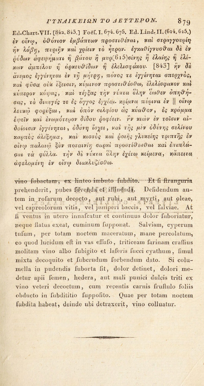 ΓΥΝΑΙΚΕΙΩΝ ΤΟ ΔΕΎΤΕΡΟΝ. 8 79 Ea.Cliart.YII. [842.843.] Foef. I. 674. 675. Ed. Lind. II. (6ι4. 6ι5.) lv οίνον, ό&όνιον έμβάπτων προστίθεται, και στραγγονρίη ην λαβή, πνριην καί χρίειν το ητρον. εγκαϋίγνυσθαι δε εν ρόδων άφεψηματι η βάτου η μνρ^ ι5)σίνης η ελαίης η ελί- κων άμπελον η άρκευ&ίδων η έλελισφακου. [843] ην δε άνεμος εγγένηται έν τη μητρη, ποιος τε έγγίνηται σπερχνός, καί φυσά ον’κ έίςεισιν} κάμινον προστιθέσϋω, έλελίσφακον καί κνπερον κάψας, καί τέγξας την νύκτα (ίλην εωϋεν άπηθη- σας, το διαυγές τε ες άγγος εγχεαι. κρίμνα πύρινα εν || οίνον λευκω φορνξαι, καί οπόν σιλφίου ώς κναθον, ες κράμμα εψεϊν καί ένωμότερον δίδον ροφεειν. νν κιών εν τοισιν αϊ- δοίοισιν εγγένηται, οδύνη ίίσχει, καί της μεν οδύνης σέλινου καρπός άλεξημα, καί κισσός καί ροιής γλνκείης τριπτης εν oivcp παλαιοί ζνν ποταινίη σαρκί προστίθεσθαι καί επιπλα- σαι τά φύλλα. την δε νύκτα (ίλην εχέτω κείμενα, κάπειτα άφελομένη έν οίνον διακλυζεσϋω. I yrnu fobaet-arrr, -ex linteo imbuto fubdito. Ed fi itrangirrra prehenderit, pubes fovenda et illindnda. Dehdendum au- tem in rofarum decocto, aut rubi, aut myrti, aut oleae, vel capreolorum vitis, vel juniperi baccis, vel falviae. At ii ventus in utero innafcatur et continuus dolor fuboriatur, neque flatus exeat, cuminum fupponat. Salviam, cyperum tufum, per totam noctem maceratum, mane percolatum, eo quod lucidum eft in vas effufo , triticeam farinam crailius molitam vino albo fubigilo et laferis fncci cyathum , fimul mixta decoquito et fubcrudum forbendum dato. Si colu- mella in pudendis fuborta iit, dolor detinet, dolori me- detur apii femen, hedera, aut mali punici dulcis triti ex vino veteri decoctum, cum recentis carnis fruftulo foliis obducto in fubdilitio fuppolito. Quae per totam noctem fubdita habeat, deinde ubi detraxerit, vino colluatur.