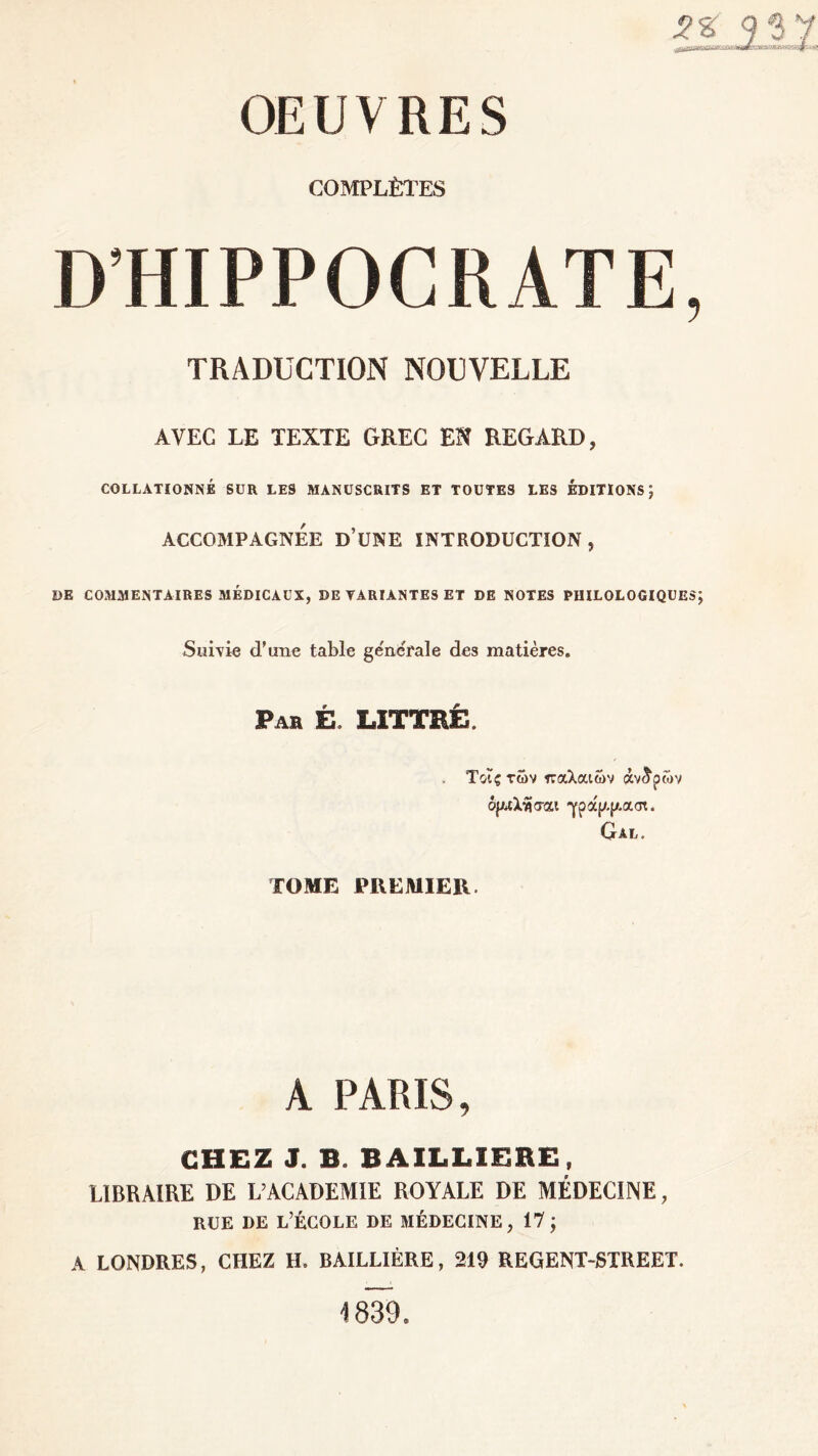 j? g' 9 S 7 OEUVRES COMPLÈTES D’HIPPOCRATE, TRADUCTION NOUVELLE AVEC LE TEXTE GREC EN REGARD, COLLATIONNÉ SUR LES MANUSCRITS ET TOUTES LES EDITIONS ) ACCOMPAGNEE ü’üNE INTRODUCTION , DE COMMENTAIRES MÉDICAUX, DE VARIANTES ET DE NOTES PHILOLOGIQUES J Suivie d’une table ge'nerale des matières. Pas É. LITTRÉ. Τοΐςτών παλαιών άντρων όρ^λ^σαι γρα'ρ.ρασι. Gal. ΤΟΜΕ PREMIER. A PARIS, CHEZ J. B. BAILLIERE, LIBRAIRE DE L’ACADEMIE ROYALE DE MÉDECINE, rue de l’école de médecine, 17; A LONDRES, CHEZ H. BAILLIÈRE, 219 REGENT-STREET. 1839.