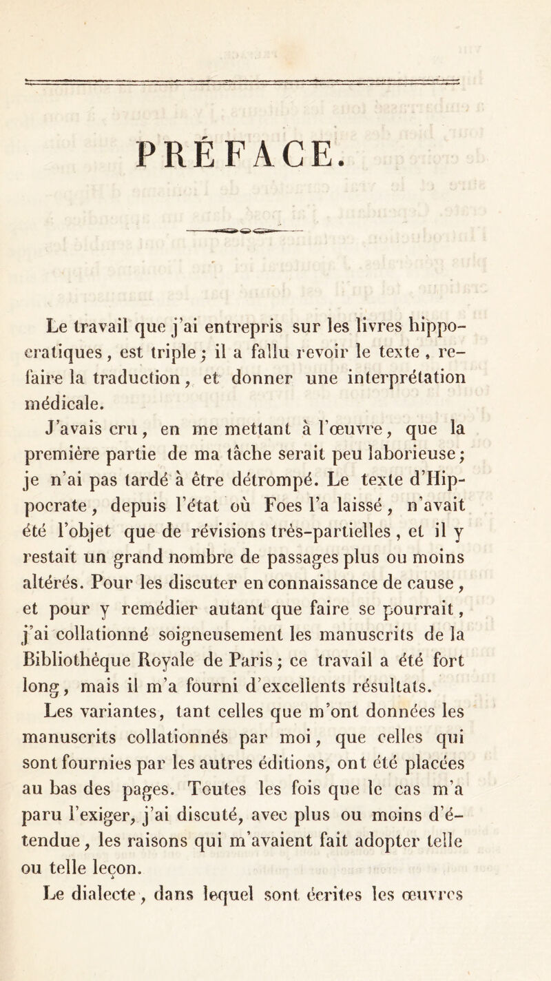 PRÉFACE. Le travail que j’ai entrepris sur les livres hippo- cratiques , est triple ; il a fallu revoir le texte , re- faire la traduction, et donner une interprétation médicale. J’avais cru, en me mettant à l’œuvre, que la première partie de ma tâche serait peu laborieuse; je n’ai pas tardé à être détrompé. Le texte d’Hip- pocrate , depuis l’état où Foes l’a laissé, n’avait été l’objet que de révisions très-partielles , et il y restait un grand nombre de passages plus ou moins altérés. Pour les discuter en connaissance de cause , et pour y remédier autant que faire se pourrait, j’ai collationné soigneusement les manuscrits de la Bibliothèque Royale de Paris ; ce travail a été fort long, mais il m’a fourni d’excellents résultats. Les variantes, tant celles que m’ont données les manuscrits collationnés par moi, que celles qui sont fournies par les autres éditions, ont été placées au bas des pages. Toutes les fois que te cas m’a paru l’exiger, j’ai discuté, avec plus ou moins d’é- tendue , les raisons qui m’avaient fait adopter telle ou telle leçon. Λ Le dialecte , dans lequel sont écrites les œuvres