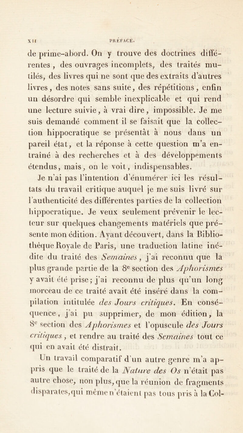 de prime-abord. On y trouve des doctrines diffé- rentes , des ouvrages incomplets^ des traités mu- tilés, des livres qui ne sont que des extraits d'autres livres , des notes sans suite , des répétitions , enfin un désordre qui semble inexplicable et qui rend une lecture suivie, à vrai dire, impossible. Je me suis demandé comment il se faisait que la collec- tion hippocratique se présentât à nous dans un pareil état, et la réponse à cette question m'a en- traîné à des recherches et à des développements étendus, mais, on le voit, indispensables. Je n’ai pas l’intention d’énumérer ici les résul- tats du travail critique auquel je me suis livré sur l’authenticité des différentes parties de la collection hippocratique. Je veux seulement prévenir ie lec- teur sur quelques changements matériels que pré- sente mon édition. Avant découvert, dans la Biblio- thèque Royale de Paris, une traduction latine iné- dite du traité des Semaines, j’ai reconnu que la plus grande partie de la 8e section des Aphorismes y avait été prise; j’ai reconnu de plus qu’un long morceau de ce traité avait été inséré dans la com- pilation intitulée des Jours critiques. En consé- quence , j’ai pu supprimer, de mon édition, la 8e section des Aphorismes et l’opuscule des Jours critiques , et rendre au traité des Semaines tout ce qui en avait été distrait. Un travail comparatif d’un autre genre m a ap- pris que le traité de la Nature des Os n était pas autre chose, non plus, que la réunion de fragments disparates,qui même n’étaient pas tous pris â la Col-