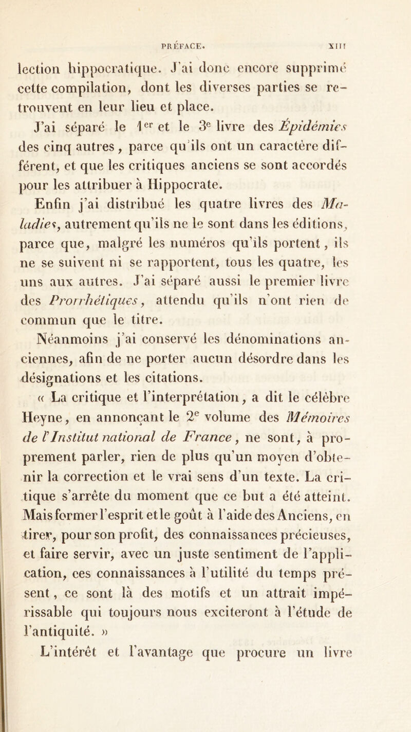 lection hippocratique. J'ai donc encore supprimé cette compilation, dont les diverses parties se re- trouvent en leur lieu et place. J’ai séparé le 1er et le 3e livre des Épidémies des cinq autres , parce qu ils ont un caractère dif- férent, et que les critiques anciens se sont accordés pour les attribuer à Hippocrate. Enfin j’ai distribué les quatre livres des Ma- ladie*, autrement qu’ils ne le sont dans les éditions, parce que, malgré les numéros qu’ils portent, ils ne se suivent ni se rapportent, tous les quatre, les uns aux autres. J’ai séparé aussi le premier livre des Prorrhéiiques, attendu qu’ils n'ont rien de commun que le titre. Néanmoins j’ai conservé les dénominations an- ciennes, afin de ne porter aucun désordre dans les désignations et les citations. « La critique et l’interprétation, a dit le célèbre Heyne, en annonçant le 2e volume des Mémoires de l Institut national de France , ne sont, à pro- prement parler, rien de plus qu’un moyen d’obte- nir la correction et le vrai sens d’un texte. La cri- tique s’arrête du moment que ce but a été atteint. Mais former l’esprit et le goût à l’aide des Anciens, en tirer, pour son profit, des connaissances précieuses, et faire servir, avec un juste sentiment de l'appli- cation, ces connaissances à futilité du temps pré- sent , ce sont là des motifs et un attrait impé- rissable qui toujours nous exciteront à l’étude de l’antiquité. » L’intérêt et l’avantage que procure un livre