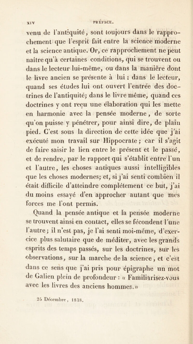 ΧίΥ venu de l’antiquité, sont toujours dans le rappro- chement que l’esprit fait entre la science moderne et îa science antique. Or, ce rapprochement ne peut naître qu’à certaines conditions, qui se trouvent ou dans le lecteur lui-même, ou dans la manière dont le livre ancien se présente à lui : dans le lecteur, quand ses études lui ont ouvert l’entrée des doc- trines de l’antiquité; dans le livre même, quand ces doctrines y ont reçu une élaboration qui les mette en harmonie avec la pensée moderne , de sorte qu’on puisse y pénétrer, pour ainsi dire, de plaiu pied. C’est sous la direction de cette idée que j’ai exécuté mon travail sur Hippocrate ; car il s’agit de faire saisir le lien entre le présent et le passé, et de rendre, par le rapport qui s’établit entre l’un et l’autre, les choses antiques aussi intelligibles que les choses modernes; et, si j’ai senti combien il était difficile d’atteindre complètement ce but, j’ai du moins essayé d’en approcher autant que mes forces me l’ont permis. Quand la pensée antique et la pensée moderne se trouvent ainsi en contact, elles se fécondent Fune l’autre ; il n’est pas, je l’ai senti moi-même, d’exer- cice plus salutaire que de méditer, avec les grands esprits des temps passés, sur les doctrines, sur les observations, sur la marche delà science, et c'est dans ce sens que j’ai pris pour épigraphe un mot de Galien plein de profondeur : « Familiarisez-vous avec les livres des anciens hommes.» 25 Décembre, 1838.