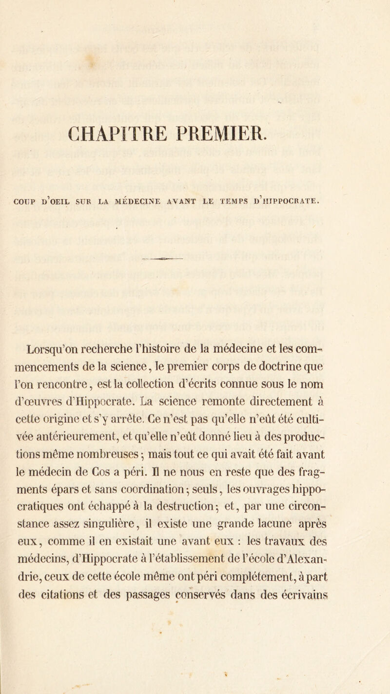 CHAPITRE PREMIER. COUP d’oeil sur la médecine avant le temps d’hippocrate. Lorsqu’on recherche l’histoire de la médecine et les com- mencements de la science, le premier corps de doctrine que l’on rencontre, est la collection d’écrits connue sous le nom d’œuvres d’Hippocrate. La science remonte directement à cette origine et s’y arrête. Ce n’est pas qu’elle n’eût été culti- vée antérieurement, et qu’elle n’eût donné lieu à des produc- tions même nombreuses ·, mais tout ce qui avait été fait avant le médecin de Cos a péri. H ne nous en reste que des frag- ments épars et sans coordination ·, seuls, les ouvrages hippo- cratiques ont échappé à la destruction ; et, par une circon- stance assez singulière, il existe une grande lacune après eux, comme il en existait une avant eux : les travaux des médecins, d’Hippocrate à l’établissement de l’école d’Alexan- drie, ceux de cette école même ont péri complètement, à part des citations et des passages conservés dans des écrivains