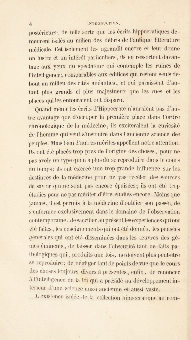 postérieurs ·, de telle sorte que les écrits hippocratiques de- meurent isolés au milieu des débris de l’antique littérature médicale. Cet isolement les agrandit encore et leur donne un lustre et un intérêt particuliers-, ils en ressortent davan- tage aux yeux du spectateur qui contemple les ruines de Γ intelligence·. comparables aux édifices qui restent seuls de- bout au milieu des cités anéanties, et qui paraissent d’au- tant plus grands et plus majestueux que les rues et les places qui les entouraient ont disparu. Quand même les écrits d'Hippocrate n’auraient pas d'au- tre avantage que d’occuper la première place dans l’ordre chronologique de la médecine, ils exciteraient la curiosité de l’homme qui veut s’instruire dans l’ancienne science des peuples. Mais bien d’autres mérites appellent notre attention. Ils ont été placés trop près de l’origine des choses, pour ne pas avoir un type qui n’a plus dû se reproduire dans le cours du temps-, ils ont exercé une trop grande influence sur les destinées de la médecine pour ne pas receler des sources de savoir qui ne sont pas encore épuisées ; ils ont été trop étudiés pour ne pas mériter d’être étudiés encore. Moins que jamais, il est permis à la médecine d’oublier son passé-, de s’enfermer exclusivement dans le domaine de i’observation contemporaine -, desacrilier au présent les expériences qui ont été faites, les enseignements qui ont été donnés, les pensées générales qui ont été disséminées dans les œuvres des gé- nies éminents-, de laisser dans l’obscurité tant de faits pa- thologiques qui, produits une fois, ne doivent plus peut-être se reproduire- de négliger tant de points de vue que le cours des choses toujours divers â présentés-, enfin, de renoncer a fmteHigence de la loi qui a présidé au développement in- térieur d’une science aussi ancienne et aussi vaste. L existence isolée de la collection hippocratique au corn-