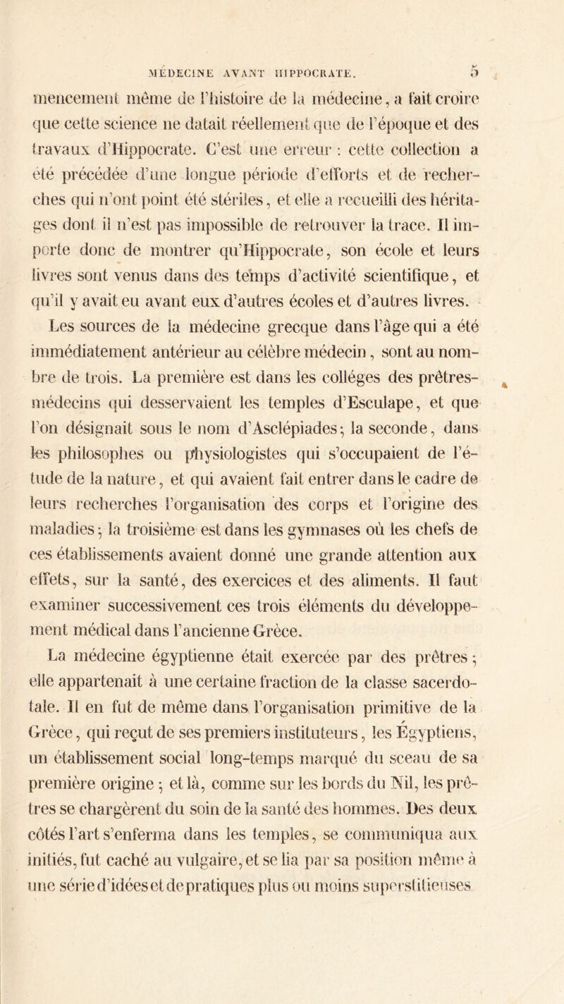 meneeinent même de l’histoire de la médecine, a fait croire que cette science ne datait réellement que de l’époque et des travaux d’Hippocrate. C’est une erreur : cette collection a été précédée d’une longue période d’efforts et de recher- ches qui n’ont point été stériles, et elle a recueilli des hérita- ges dont il n’est pas impossible de retrouver la trace. Il im- porte donc de montrer qu’Hippocrate, son école et leurs livres sont venus dans des temps d’activité scientifique, et qu’il y avait eu avant eux d’autres écoles et d’autres livres. Les sources de la médecine grecque dans l’âge qui a été immédiatement antérieur au célèbre médecin, sont au nom- bre de trois. La première est dans les collèges des prêtres- médecins qui desservaient les temples d’Esculape, et que l’on désignait sous le nom d’Asclépiades·, la seconde, dans les philosophes ou physiologistes qui s’occupaient de l’é- tude de la nature, et qui avaient fait entrer dans le cadre de leurs recherches l’organisation des corps et l’origine des maladies ·, la troisième est dans les gymnases où les chefs de ces établissements avaient donné une grande attention aux effets, sur la santé, des exercices et des aliments. Il faut examiner successivement ces trois éléments du développe- ment médical dans l’ancienne Grèce. La médecine égyptienne était exercée par des prêtres *, elle appartenait à une certaine fraction de la classe sacerdo- tale. Il en fut de même dans l’organisation primitive de la r Grèce, qui reçut de ses premiers instituteurs, les Egyptiens, un établissement social long-temps marqué du sceau de sa première origine -, et là, comme sur les bords du Nil, les prê- tres se chargèrent du soin de la santé des hommes. Des deux côtés l’art s’enferma dans les temples, se communiqua aux initiés, fut caché au vulgaire, et se lia par sa position même à