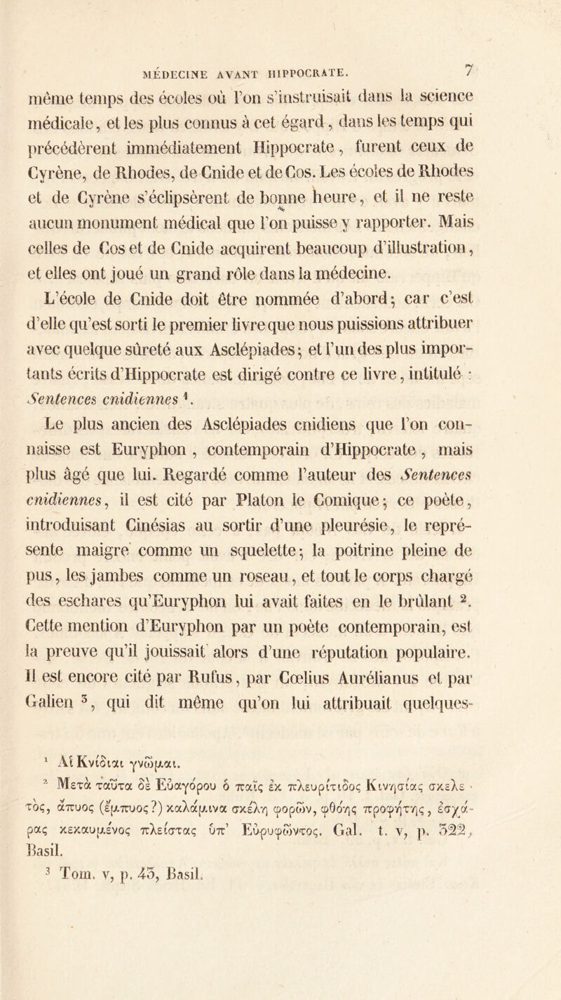 même temps des écoles où Ton s’instruisait dans la science médicale, et les plus connus à cet égard, dans les temps qui précédèrent immédiatement Hippocrate, furent ceux de Cyrène, de Rhodes, de Cnide et de Cos. Les écoles de Rhodes et de Cyrène s’éclipsèrent de bonne heure, et il ne reste aucun monument médical que l’on puisse y rapporter. Mais celles de Cos et de Cnide acquirent beaucoup d’illustration, et elles ont joué un grand rôle dans la médecine. L’école de Cnide doit être nommée d’abord; car c’est d’elle qu’est sorti le premier livre que nous puissions attribuer avec quelque sûreté aux Asclépiades; et l’un des plus impor- tants écrits d’Hippocrate est dirigé contre ce livre, intitulé : Sentences cnidiennes b Le plus ancien des Asclépiades cnidiens que l’on con- naisse est Euryphon , contemporain d’Llippocrate, mais plus âgé que lui. Regardé comme l’auteur des Sentences cnidiennes, il est cité par Platon le Comique; ce poète, introduisant Cinésias au sortir d’une pleurésie, le repré- sente maigre comme un squelette; la poitrine pleine de pus, les jambes comme un roseau, et tout le corps chargé des eschares qu’Euryphon lui avait faites en le brûlant 1 2 3. Cette mention d’Euryphon par un poète contemporain, est la preuve qu’il jouissait alors d’une réputation populaire. Il est encore cité par Rufus, par Cœlius Aurélianus et par Galien 5, qui dit même qu’on lui attribuait quelques- 1 ΑίΚνίδιαι γνώμαι. 2 Μετά ταυτα δε Εύαγδρου δ παΐς εκ πλευρίτιοος Κινησίας σκελε · τος, άπυος (εμπυος?) καλάμινα σκέλη φορών, φθδης προφήτης, εσχά- ρας κεκαυμένος πλείστας υπ’ Εύ-ρυφώντος. Gai. t. ν, ρ. 522, Basil.