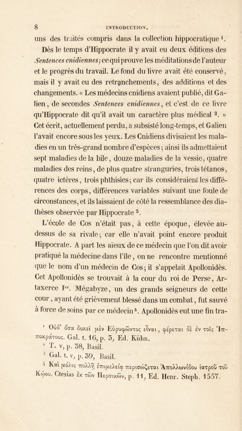 mis des traités compris dans la collection hippocratique 1. Dès le temps d’Hippocrate il y avait eu deux éditions des Sentences cnidiennes; ce qui prouve les méditations de l’auteur et le progrès du travail. Le fond du livre avait été conservé, mais il y avait eu des retranchements, des additions et des changements. « Les médecins cnidiens avaient publié, dit Ga- lien , de secondes Sentences cnidiennes, et c’est de ce livre qu’Hippocrate dit qu’il avait un caractère plus médical 2. » Cet écrit, actuellement perdu, a subsisté long-temps, et Galien l’avait encore sons les yeux. Les Cnidiens divisaient les mala- dies en un très-grand nombre d’espèces ·, ainsi ils admettaient sept maladies delà bile, douze maladies de la vessie, quatre maladies des reins, de plus quatre stranguries, trois tétanos, quatre ictères, trois phthisies; car ils considéraient les diffé- rences des corps, différences variables suivant une foule de circonstances, et ils laissaient de côté la ressemblance des dia- thèses observée par Hippocrate s. L’école de Cos n’était pas, à cette époque, élevée au- dessus de sa rivale; car elle n’avait point encore produit Hippocrate. A part les aïeux de ce médecin que l’on dit avoir pratiqué la médecine dans l’ile, on ne rencontre mentionné que le nom d’un médecin de Cos ; il s’appelait Apollonidès. Cet Apollonidès se trouvait à la cour du roi de Perse, Ar- taxerce Ier. Mégabyze, un des grands seigneurs de cette cour, ayant été grièvement blessé dans un combat, fut sauvé à force de soins par ce médecin3 4. Apollonidès eut une fin tra- Ουό όσα οοκει ρέν Εύρυφωντος είναι, ποκράτους. Gai. t. 16, ρ. 5, Ed. Kuhn. * T. v, ρ. 38, Basil. φέρεται δε έν τοϊς ‘Ιπ- 3 Gai. t. V, ρ. 39, Basil. 1 Και ρ,ολις πολλοί επιμελεία περισώζεται Άπολλωνίδου ιατρού του Κώου. Ctesias εχ τών Περσικών, ρ. 11, Ed. Hem·. Steph. 1557.