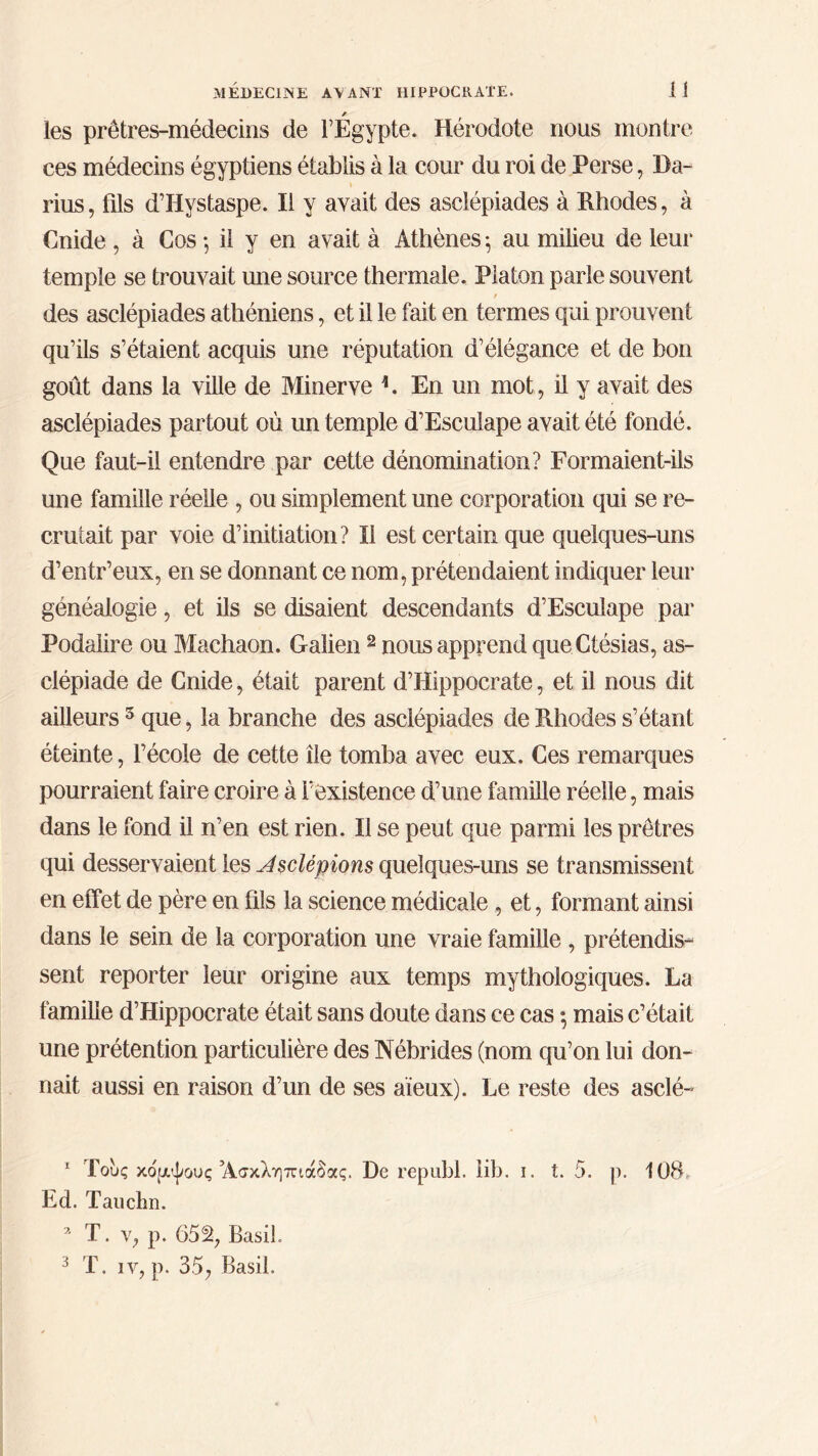 * les prêtres-médecins de l’Egypte. Hérodote nous montre ces médecins égyptiens établis à la cour du roi de Perse, Da- rius , fils d’Hystaspe. Il y avait des asclépiades à Rhodes, à Cnide , à Cos ·, il y en avait à Athènes ·, au milieu de leur temple se trouvait une source thermale. Platon parle souvent / des asclépiades athéniens, et il le fait en termes qui prouvent qu’ils s’étaient acquis une réputation d’élégance et de bon goût dans la ville de Minerve h En un mot, il y avait des asclépiades partout où un temple d’Esculape avait été fondé. Que faut-il entendre par cette dénomination? Formaient-ils une famille réelle , ou simplement une corporation qui se re- crutait par voie d’initiation? Il est certain que quelques-uns d’entr’eux, en se donnant ce nom, prétendaient indiquer leur généalogie, et ils se disaient descendants d’Esculape par Fodaiire ou Machaon. Galien 1 2 nous apprend queCtésias, as- clépiade de Cnide, était parent d’Hippocrate, et il nous dit ailleurs3 que, la branche des asclépiades de Rhodes s’étant éteinte, l’école de cette île tomba avec eux. Ces remarques pourraient faire croire à l’existence d’une famille réelle, mais dans le fond il n’en est rien. Il se peut que parmi les prêtres qui desservaient les Jsclépions quelques-uns se transmissent en effet de père en fils la science médicale , et, formant ainsi dans le sein de la corporation une vraie famille , prétendis- sent reporter leur origine aux temps mythologiques. La famille d’Hippocrate était sans doute dans ce cas ·, mais c’était une prétention particulière des Nébrides (nom qu’on lui don- nait aussi en raison d’un de ses aïeux). Le reste des asclé- 1 Τους κομψούς’Ασκληπιάδας. De republ. lib. i. t. 5. p. 108, Ed. Tauchn. a T. v, p. 65% Basil. 3 T. iv, p. 35, Basil.