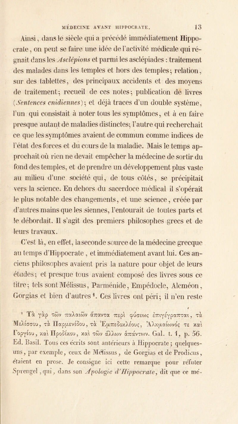 Ainsi, dans le siècle qui a précédé immédiatement Hippo- crate , on peut se faire une idée de l'activité médicale qui ré- gnait dans les Asclépions et parmi les asclépiades : traitement des malades dans les temples et hors des temples ; relation, sur des tablettes, des principaux accidents et des moyens de traitement·, recueil de ces notes·, publication de livres (Sentences cnidiennes)·, et déjà traces d’un double système, l’un qui consistait à noter tous les symptômes, et à en faire presque autant de maladies distinctes; l’autre qui recherchait ce que les symptômes avaient de commun comme indices de l’état des forces et du cours de la maladie. Mais le temps ap- prochait où rien ne devait empêcher la médecine de sortir du fond des temples, et de prendre un développement plus vaste au milieu d’une société qui, de tous côtés, se précipitait vers la science. En dehors du sacerdoce médical il s’opérait le plus notable des changements, et une science, créée par d’autres mains que les siennes, l’entourait de toutes parts et le débordait. Il s’agit des premiers philosophes grecs et de leurs travaux. C’est là, en effet, la seconde source de la médecine grecque au temps d’Hippocrate, et immédiatement avant lui. Ces an- ciens philosophes avaient pris la nature pour objet de leurs études; et presque tous avaient composé des livres sous ce titre; tels sontMélissus, Parménide, Empédocle, Alcméon, Gorgias et bien d’autres h Ces livres ont péri; il n’en reste 4 1 Τα γαρ των παλαιών απαντα περί φύσεως επιγεγραπται, τα Μελισσου, τα Παρμενιδου, τα Έμπεδοκλέους, Άλκμαίωνδς τε και Γοργίου, και ΪΙροδίκου, και των άλλων άπάντιον. Gai. t. 1, ρ. 56. Ed. Basil. Tous ces écrits sont antérieurs à Hippocrate; quelques- uns , par exemple, ceux de Mélissus , de Gorgias et de Prodious, étaient en prose. Je consigne ici cette remarque pour réfuter Sprengel,qui., dans son Apologie dJHippocrate, dit que ce me»