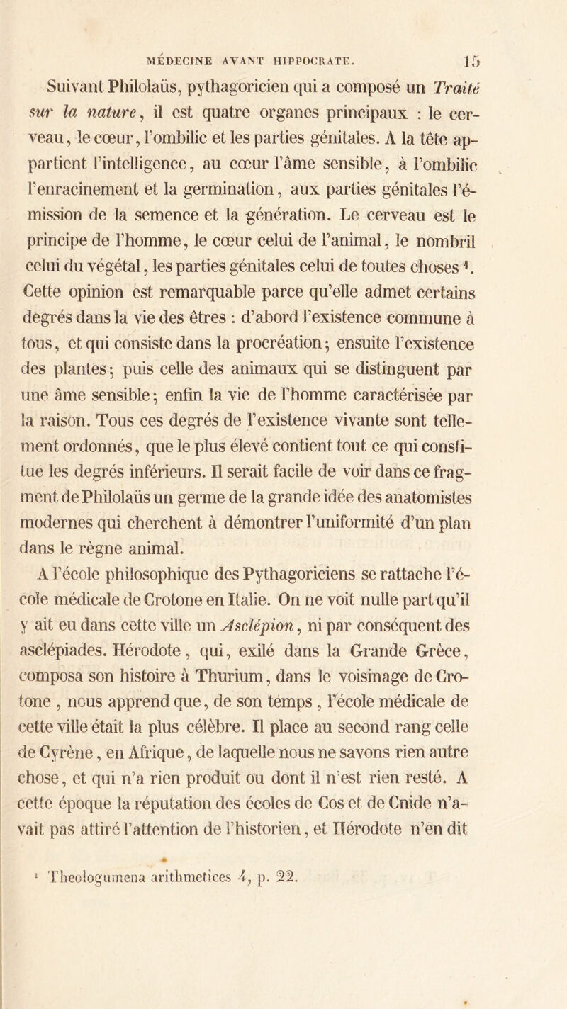 Suivant Philolaüs, pythagoricien qui a composé un Traité sur la nature, il est quatre organes principaux : le cer- veau, le cœur, Fombilic et les parties génitales. A la tête ap- partient l’intelligence, au cœur l’âme sensible, à l’ombilic l’enracinement et la germination, aux parties génitales l’é- mission de la semence et la génération. Le cerveau est le principe de l’homme, le cœur celui de l’animal, le nombril celui du végétal, les parties génitales celui de toutes choses h Cette opinion est remarquable parce qu’elle admet certains degrés dans la vie des êtres : d’abord l’existence commune à tous, et qui consiste dans la procréation ; ensuite l’existence des plantes ; puis celle des animaux qui se distinguent par une âme sensible ; enfin la vie de l’homme caractérisée par la raison. Tous ces degrés de l’existence vivante sont telle- ment ordonnés, que le plus élevé contient tout ce qui consti- tue les degrés inférieurs. Il serait facile de voir dans ce frag- ment de Philolaüs un germe de la grande idée des anatomistes modernes qui cherchent à démontrer l’uniformité d’un plan dans le règne animal. A l’école philosophique des Pythagoriciens se rattache l’é- cole médicale de Crotone en Italie. On ne voit nulle part qu’il y ait eu dans cette ville un Asclépion, ni par conséquent des asclépiades. Hérodote, qui, exilé dans la Grande Grèce, composa son histoire à Thurium, dans le voisinage de Cro- tone , nous apprend que, de son temps, l’école médicale de cette ville était la plus célèbre. Il place au second rang celle de Cyrène, en Afrique, de laquelle nous ne savons rien autre chose, et qui n’a rien produit ou dont il n'est rien resté. A cette époque la réputation des écoles de Cos et de Cnide n’a- vait pas attiré l’attention de l’historien, et Hérodote n’en dit 1 Theoîogamena aritlimctices 4; p. %%