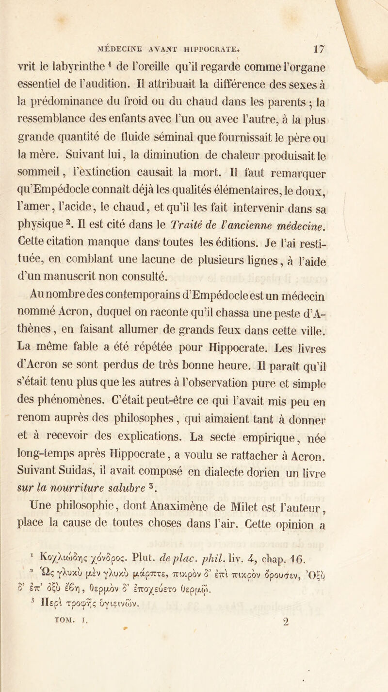 vrit le labyrinthe1 de l’oreille qu’il regarde comme l’organe essentiel de l’audition. Il attribuait la différence des sexes à la prédominance du froid ou du chaud dans les parents ; la ressemblance des enfants avec l’un ou avec l’autre, à la plus grande quantité de fluide séminal que fournissait le père ou la mère. Suivant lui, la diminution de chaleur produisait le sommeil, l’extinction causait la mort. Il faut remarquer qu’Empédocle connaît déjà les qualités élémentaires, le doux, l’amer, l’acide, le chaud, et qu’il les fait intervenir dans sa physique 2 * *. Il est cité dans le Traité de l’ancienne médecine. Cette citation manque dans* toutes les éditions. Je l’ai resti- tuée, en comblant une lacune de plusieurs lignes, à l’aide d’un manuscrit non consulté. Au nombre des contemporains d’Empédocle est un médecin nommé Acron, duquel on raconte qu’il chassa une peste d’A- thènes , en faisant allumer de grands feux dans cette ville. La môme fable a été répétée pour Hippocrate. Les livres d’Acron se sont perdus de très bonne heure. Il paraît qu’il s’était tenu plus que les autres à l’observation pure et simple des phénomènes. C’était peut-être ce qui l’avait mis peu en renom auprès des philosophes, qui aimaient tant à donner et à recevoir des explications. La secte empirique, née long-temps après Hippocrate, a voulu se rattacher à Acron. Suivant Suidas, il avait composé en dialecte dorien un livre sur la nourriture salubre 5. Une philosophie, dont Anaximène de Milet est Fauteur, place la cause de toutes choses dans l’air. Cette opinion a 1 Κοχλιώδης χόνδρος. Plut, deplac. pkil. liv. 4, cbap. 16. 2 Ώς γλυκυ μεν γλυκυ μάρπτε, πικρόν δ’ επι πικρόν δρουσεν, Όςυ δ’ επ’ όςυ εβη , θερμόν δ’ εποχεύετο θερμοί. 5 Περί τροφής υγιεινών. ΤΟΜ. Γ. 2