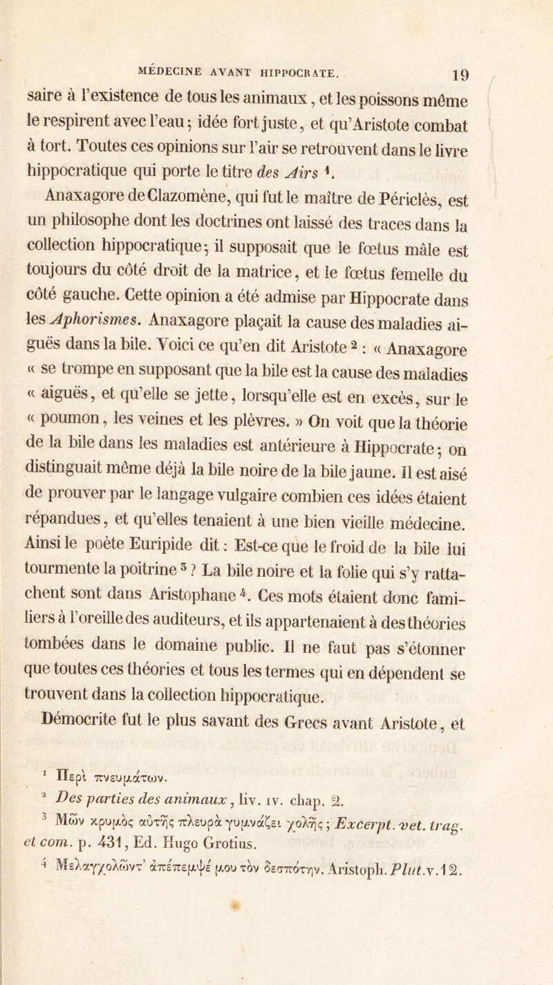 saire à l’existence de tous les animaux, et les poissons môme le respirent avec l’eau 5 idée fort juste, et qu’Aristote combat à tort. Toutes ces opinions sur l’air se retrouvent dans le livre hippocratique qui porte le titre des Airs K Anaxagore deClazomène, qui fut le maître de Périclès, est un philosophe dont les doctrines ont laissé des traces dans la collection hippocratique ·, il supposait que le fœtus mâle est toujours du côté droit de la matrice, et le fœtus femelle du côté gauche. Cette opinion a été admise par Hippocrate dans les Aphorismes. Anaxagore plaçait la cause des maladies ai- guës dans la hile. Voici ce qu’en dit Aristote 1 2 : « Anaxagore (( se trompe en supposant que la bile est la cause des maladies « aiguës, et qu’elle se jette, lorsqu’elle est en excès, sur le <c poumon, les veines et les plèvres. » On voit que la théorie de la bile dans les maladies est antérieure à Hippocrate * on distinguait même déjà la hile noire de la bile jaune. Il est aisé de prouver par le langage vulgaire combien ces idées étaient répandues, et qu’elles tenaient à une bien vieille médecine. Ainsi le poète Euripide dit : Est-ce que le froid de la bile lui tourmente la poitrine3 4 ? La bile noire et la folie qui s’y ratta- chent sont dans Aristophane V Ces mots étaient donc fami- liers à 1 oreille des auditeurs, et ils appartenaient à des théories tombées dans le domaine public. Il ne faut pas s’étonner que toutes ces théories et tous les termes qui en dépendent se trouvent dans la collection hippocratique. Démocrite fut le plus savant des Grecs avant Aristote, et 1 Περί πνευμάτων. a Des parties des animaux, liv. iv. chap. 2. 3 κρυμός αυτής πλευρά γυμνάζει χολής ; Excerpt. vet. trag. et com. p. 4-31, Ed. Hugo Grotius.