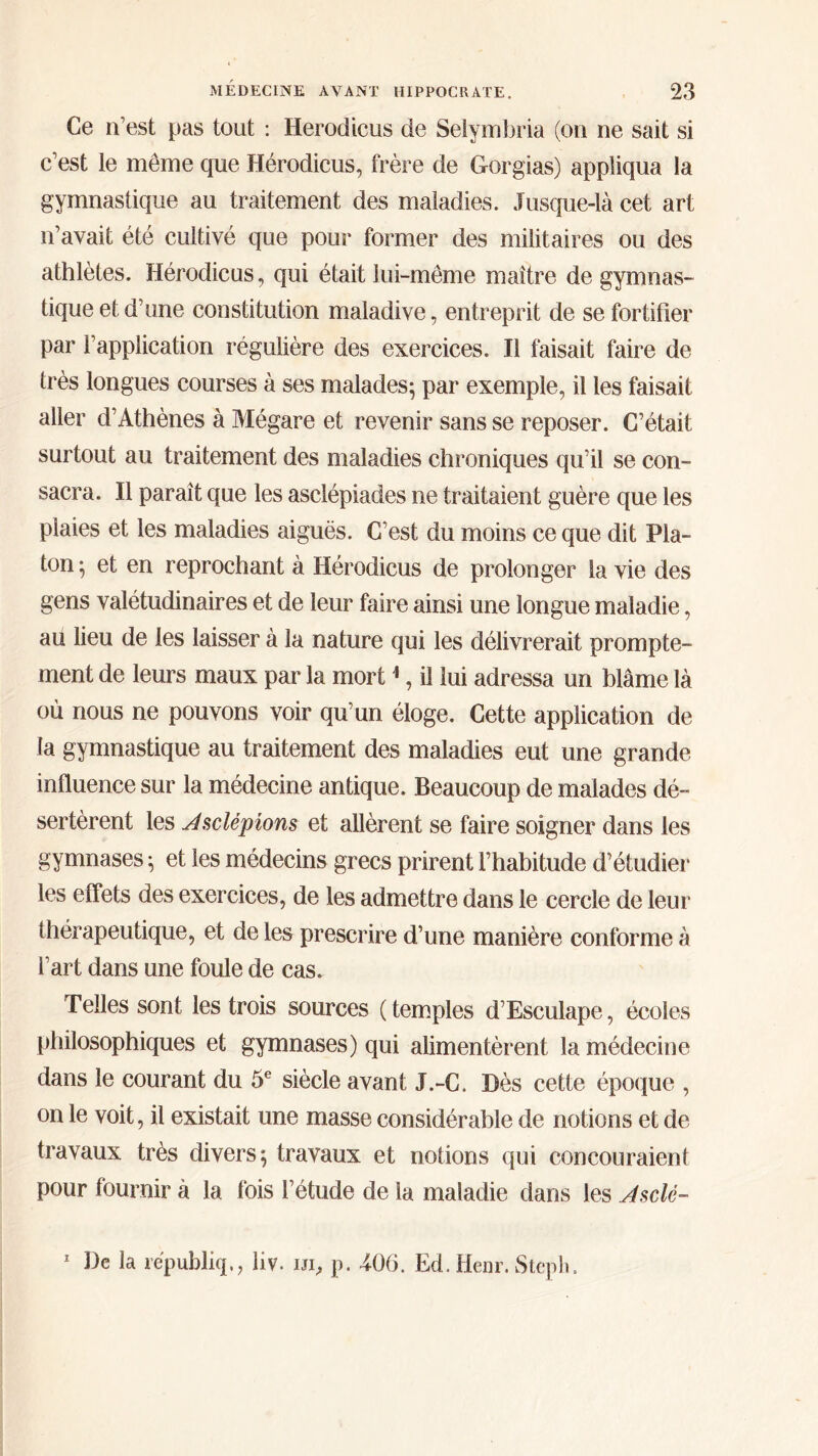 Ce n’est pas tout : Herodicus de Selymbria (on ne sait si c’est le même que Herodicus, frère de Gorgias) appliqua la gymnastique au traitement des maladies. Jusque-là cet art n’avait été cultivé que pour former des militaires ou des athlètes. Hérodicus, qui était lui-même maître de gymnas- tique et d’une constitution maladive, entreprit de se fortifier par l’application régulière des exercices. Il faisait faire de très longues courses à ses malades; par exemple, il les faisait aller d’Athènes à Mégare et revenir sans se reposer. C’était surtout au traitement des maladies chroniques qu’il se con- sacra. Il paraît que les asclépiades ne traitaient guère que les plaies et les maladies aiguës. C’est du moins ce que dit Pla- ton ; et en reprochant à Hérodicus de prolonger la vie des gens valétudinaires et de leur faire ainsi une longue maladie, au lieu de les laisser à la nature qui les délivrerait prompte- ment de leurs maux par la mort1, il lui adressa un blâme là où nous ne pouvons voir qu’un éloge. Cette application de la gymnastique au traitement des maladies eut une grande influence sur la médecine antique. Beaucoup de malades dé- sertèrent les Jsclépions et allèrent se faire soigner dans les gymnases ; et les médecins grecs prirent l’habitude d’étudier les effets des exercices, de les admettre dans le cercle de leur thérapeutique, et de les prescrire d’une manière conforme à l’art dans une foule de cas. Telles sont les trois sources ( temples d’Esculape, écoles philosophiques et gymnases) qui alimentèrent la médecine dans le courant du 5e siècle avant J.-C. Dès cette époque , on le voit, il existait une masse considérable de notions et de travaux très divers; travaux et notions qui concouraient pour fournir à la fois l’étude de la maladie dans les Jsclé- 1 De la républiq,, liv. ui, p. 406. Ed. Heur. Steph.