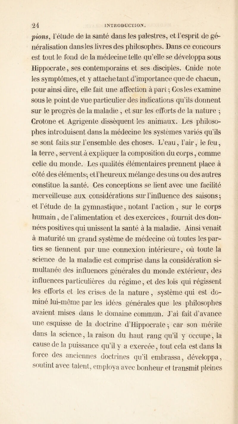 pions, Fétude de ia santé dans les palestres, et Γesprit de gé- néralisation dans les livres des philosophes. Dans ce concours est tout le fond de la médecine telle qu’elle se développa sous Hippocrate, ses contemporains et ses disciples. Cnide note les symptômes, et y attache tant d’importance que de chacun, pour ainsi dire, elle fait une affection à part ·, Cosles examine sous le point de vue particulier des indications qu’ils donnent sur le progrès de la maladie , et sur les efforts de 1a nature 5 Crotone et Agrigente dissèquent les animaux. Les philoso- phes introduisent dans la médecine les systèmes variés qu’ils se sont faits sur l’ensemble des choses. L’eau, l’air, le feu, la terre, servent à expliquer la composition du corps, comme celle du monde. Les qualités élémentaires prennent place à côté des éléments·, etl’heureux mélange des uns ou des autres constitue la santé. Ces conceptions se lient avec une facilité merveilleuse aux considérations sur l’iniluence des saisons $ et l’étude de la gymnastique, notant Faction, sur le corps humain, de l’alimentation et des exercices, fournit des don- nées positives qui unissent la santé à la maladie. Ainsi venait à maturité un grand système de médecine où toutes les par- ties se tiennent par une connexion intérieure, où toute la science de la maladie est comprise dans la considération si- multanée des influences générales du monde extérieur, des influences particulières du régime, et des lois qui régissent les efforts et les crises de la nature, système qui est do- miné lui-meme par les idées générales que les philosophes avaient mises dans le domaine commun. J’ai fait d’avance une esquisse de la doctrine d’Hippocrate, car son mérite dans la science, la raison du haut rang qu’il y occupe, la cause de la puissance qu’il y a exercée, tout cela est dans la force des anciennes doctrines qu’il embrassa, développa, soutint avec talent, employa avec bonheur et transmit pleines
