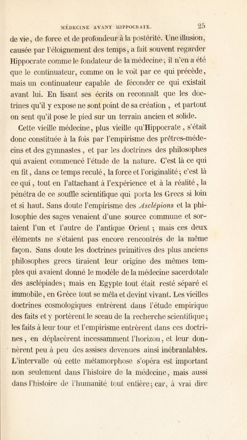 de vie, de force et de profondeur à la postérité. Une illusion, causée par l’éloignement des temps, a fait souvent regarder Hippocrate comme le fondateur de la médecine; il n’en a été que le continuateur, comme on le voit par ce qui précède, mais un continuateur capable de féconder ce qui existait avant lui. En lisant ses écrits on reconnaît que les doc- trines qu’il y expose ne sont point de sa création , et partout on sent qu’il pose le pied sur un terrain ancien et solide. Cette vieille médecine, plus vieille qu’Hippocrate , s’était donc constituée à la fois par l’empirisme des prêtres-méde- cins et des gymnastes, et par les doctrines des philosophes qui avaient commencé l’étude de la nature. C’est là ce qui en fit, dans ce temps reculé, la force et l’originalité ·, c’est là ce qui, tout en l’attachant à l’expérience et à la réalité, la pénétra de ce souffle scientifique qui porta les Grecs si loin et si haut. Sans doute l’empirisme des Asclépions et la phi- losophie des sages venaient d’une source commune et sor- taient l’un et l’autre de l’antique Orient ♦, mais ces deux éléments ne s’étaient pas encore rencontrés de la même façon. Sans doute les doctrines primitives des plus anciens philosophes grecs tiraient leur origine des mêmes tem- ples qui avaient donné le modèle de la médecine sacerdotale des asclépiades ·, mais en Egypte tout était resté séparé et immobile, en Grèce tout se mêla et devint vivant. Les vieilles doctrines cosmologiques entrèrent dans l’étude empirique des faits et y portèrent le sceau de la recherche scientifique ; les faits à leur tour et l’empirisme entrèrent dans ces doctri- nes , en déplacèrent incessamment l’horizon, et leur don- nèrent peu à peu des assises devenues ainsi inébranlables. L’intervalle où cette métamorphose s’opéra est important non seulement dans l’histoire de la médecine, mais aussi dans l’histoire de l’humanité tout entière; car, à vrai dire