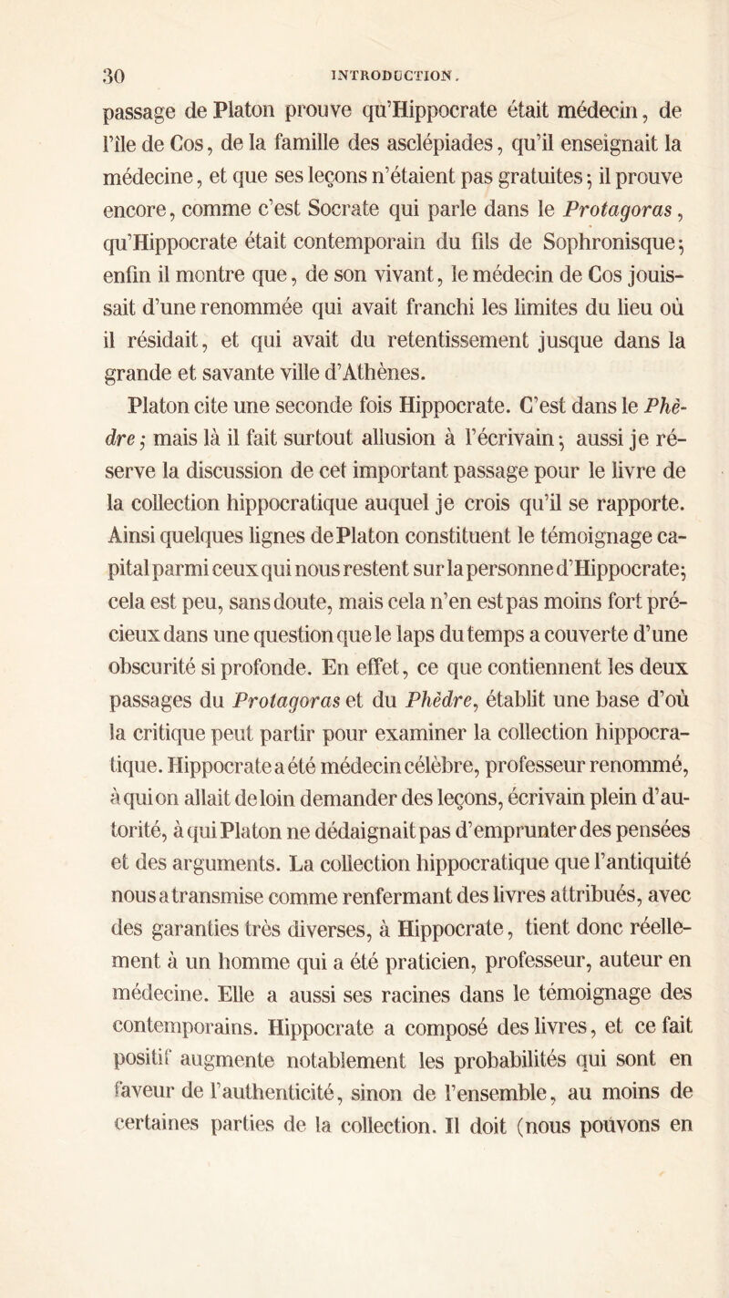 passage de Platon prouve qu’Hippocrate était médecin, de File de Cos, de la famille des asclépiades, qu’il enseignait la médecine, et que ses leçons n’étaient pas gratuites 5 il prouve encore, comme c’est Socrate qui parle dans le Protagoras, qu’Hippocrate était contemporain du fils de Sophronisque ; enfin il montre que, de son vivant, le médecin de Cos jouis- sait d’une renommée qui avait franchi les limites du lieu où il résidait, et qui avait du retentissement jusque dans la grande et savante ville d’Athènes. Platon cite une seconde fois Hippocrate. C’est dans le Phè- dre; mais là il fait surtout allusion à l’écrivain*, aussi je ré- serve la discussion de cet important passage pour le livre de la collection hippocratique auquel je crois qu’il se rapporte. Ainsi quelques lignes de Platon constituent le témoignage ca- pital parmi ceux qui nous restent sur la personne d’Hippocrate; cela est peu, sans doute, mais cela n’en est pas moins fort pré- cieux dans une question que le laps du temps a couverte d’une obscurité si profonde. En effet, ce que contiennent les deux passages du Protagoras et du Phèdre, établit une base d’où la critique peut partir pour examiner la collection hippocra- tique. Hippocrate a été médecin célèbre, professeur renommé, àquion allait de loin demander des leçons, écrivain plein d’au- torité, à qui Platon ne dédaignait pas d’emprunter des pensées et des arguments. La collection hippocratique que l’antiquité nous a transmise comme renfermant des livres attribués, avec des garanties très diverses, à Hippocrate, tient donc réelle- ment à un homme qui a été praticien, professeur, auteur en médecine. Elle a aussi ses racines dans le témoignage des contemporains. Hippocrate a composé des livres, et ce fait positif augmente notablement les probabilités qui sont en faveur de F authenticité, sinon de l’ensemble, au moins de certaines parties de la collection. Il doit (nous pouvons en