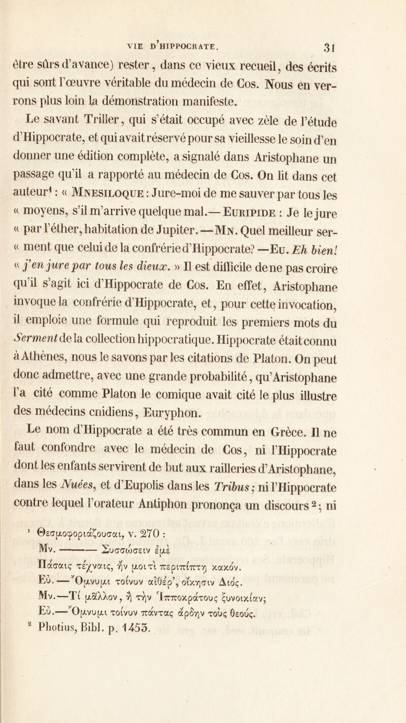 ΥΙΕ d’hïPPOCRAïE. 3ί être sûrs d’avance) rester , dans ce vieux recueil, des écrits qui sont l’œuvre véritable du médecin de Cos. Nous en ver- rons plus loin la démonstration manifeste. Le savant Triller, qui s’était occupé avec zèle de l’étude d’Hippocrate, et qui avait réservé pour sa vieillesse le soin d’en donner une édition complète, a signalé dans Aristophane un passage qu’il a rapporté au médecin de Cos. On lit dans cet auteur1 : « Mnesiloque : Jure-moi de me sauver par tous les « moyens, s’il m’arrive quelque mal.— Euripide : Je le jure « par l’éther, habitation de Jupiter. —Mn. Quel meilleur sér- ie ment que celui de la confrérie d’Hippocrate? —Eu. Eh bien! u f en jure par tous les dieux. » Il est difficile de ne pas croire qu’il s’agit ici d’Hippocrate de Cos. En effet, Aristophane invoque la confrérie d’Hippocrate, et, pour cette invocation, il emploie une formule qui reproduit les premiers mots du Serment delà collection hippocratique. Hippocrate était connu à Athènes, nous le savons par les citations de Platon. On peut donc admettre, avec une grande probabilité, qu’Aristophane l’a cité comme Platon le comique avait cité le plus illustre des médecins cnidiens, Euryphon. Le nom d’Hippocrate a été très commun en Grèce. Il ne faut confondre avec le médecin de Cos, ni FHippocrate dont les enfants servirent de but aux railleries d’Aristophane, dans les Nuées, et d’Eupolis dans les Tribus; ni FHippocrate contre lequel Forateur Antiphon prononça un discours2 ; ni 1 Θεσμοφοριάζουσαι, Y. 270 : Mv. Συσσώσειν εμέ Πάσαις τε'χναις, ήν μοιτι περίπίπτη κακόν. Εύ.—’Όμνυμι τοίνυν αιόέρ’, οΐκησιν Διος. Μν.—Τί μάλλον, η την 'ίπποκράτους ξυνοικίαν; Εύ.—’Ομνυμι τοίνυν πάντας άρδην τούς θεούς. 2 Pliotius, Bibl. ρ. 1455.