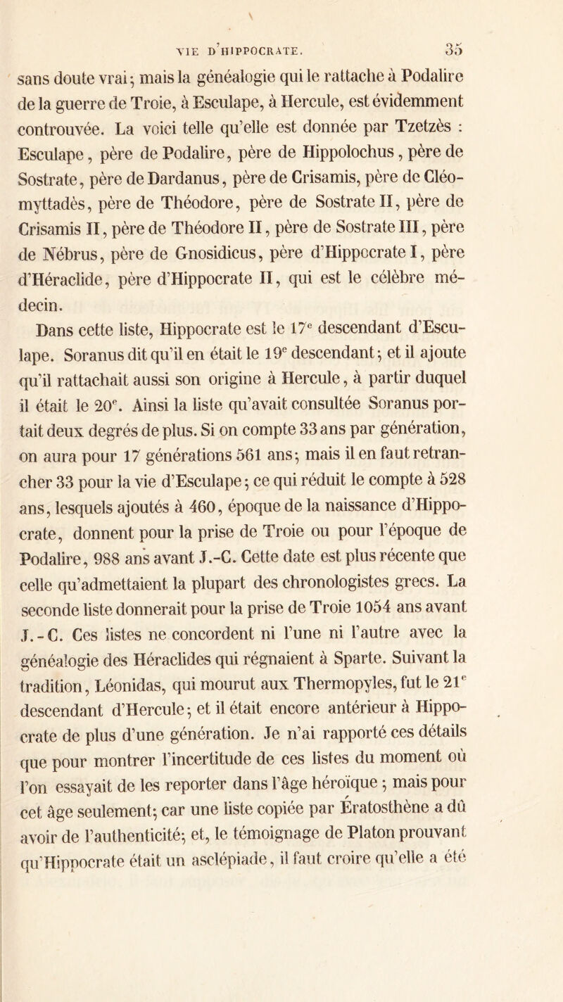 sans doute vrai ; mais la généalogie qui le rattache à Podalire de la guerre de Troie, à Esculape, à Hercule, est évidemment controuvée. La voici telle qu’elle est donnée par Tzetzès : Esculape, père de Podalire, père de Hippolochus, père de Sostrate, père de Dardanus, père de Crisamis, père de Cléo- myttadès, père de Théodore, père de Sostrate II, père de Crisamis II, père de Théodore II, père de Sostrate III, père de Nébrus, père de Gnosidicus, père d’Hippocrate I, père d’Héraclide, père d’Hippocrate II, qui est le célèbre mé- decin. Dans cette liste, Hippocrate est ie 17e descendant d’Escu- îape. Soranus dit qu’il en était le 19e descendant ; et il ajoute qu’il rattachait aussi son origine à Hercule, à partir duquel il était le 20e. Ainsi la liste qu’avait consultée Soranus por- tait deux degrés de plus. Si on compte 33 ans par génération, on aura pour 17 générations 561 ans·, mais il en faut retran- cher 33 pour la vie d’Esculape 5 ce qui réduit le compte à 528 ans, lesquels ajoutés à 460, époque de la naissance d’Hippo- crate, donnent pour la prise de Troie ou pour l’époque de Podalire, 988 ans avant J.-C. Cette date est plus récente que celle qu’admettaient la plupart des chronologistes grecs. La seconde liste donnerait pour la prise de Troie 1054 ans avant J.-C. Ces listes ne concordent ni l’une ni l’autre avec la généalogie des Héraclides qui régnaient à Sparte. Suivant la tradition, Léonidas, qui mourut aux Thermopyles, fut le 21e descendant d’Hercule; et il était encore antérieur à Hippo- crate de plus d’une génération. Je n’ai rapporté ces détails que pour montrer l’incertitude de ces listes du moment où l’on essayait de les reporter dans l’âge héroïque ; mais pour cet âge seulement·, car une liste copiée par Ératosthène a dû avoir de l’authenticité·, et, le témoignage de Platon prouvant qu’Hippocrate était un asclépiade, il faut croire qu’elle a été