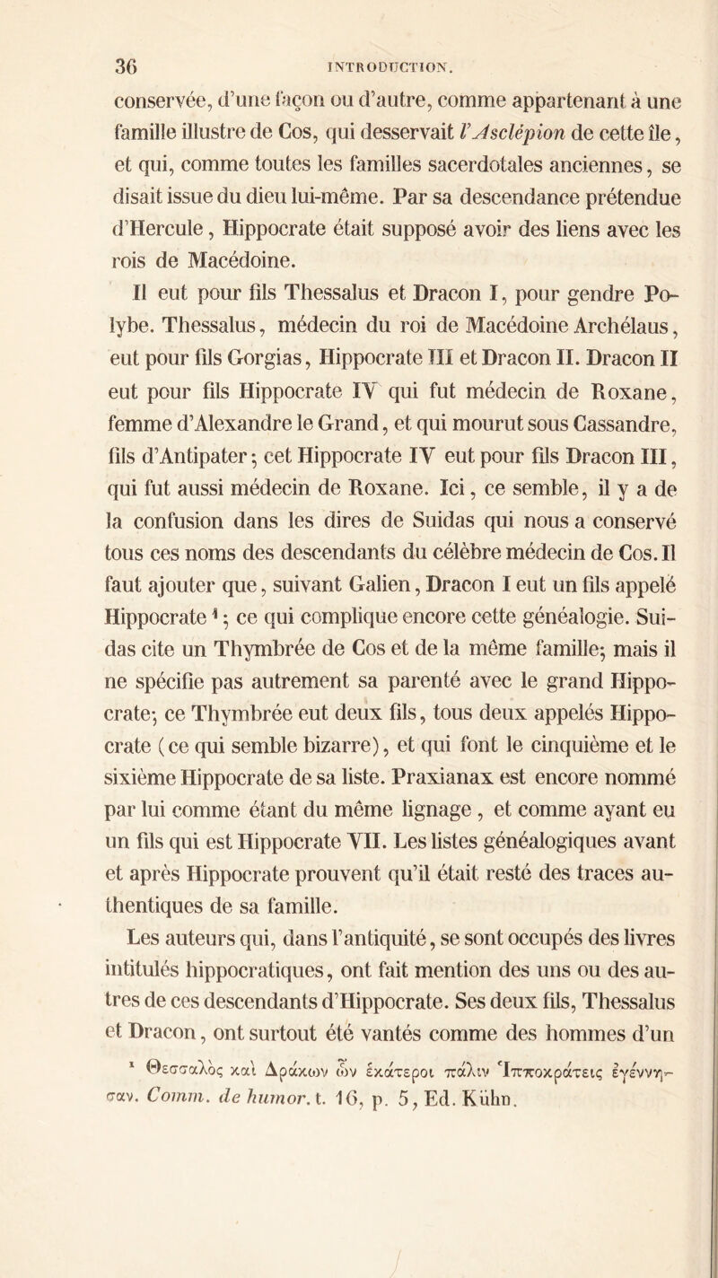 conservée, d’une façon ou d’autre, comme appartenant à une famille illustre de Cos, qui desservait VJsclépion de cette île, et qui, comme toutes les familles sacerdotales anciennes, se disait issue du dieu lui-même. Par sa descendance prétendue d’Hercule, Hippocrate était supposé avoir des liens avec les rois de Macédoine. Il eut pour fils Thessalus et Dracon I, pour gendre Po- lybe. Thessalus, médecin du roi de Macédoine Archélaus, eut pour fils Gorgias, Hippocrate TII et Dracon II. Dracon II eut pour fils Hippocrate IY qui fut médecin de Roxane, femme d’Alexandre le Grand, et qui mourut sous Cassandre, fils d’Antipater ·, cet Hippocrate IY eut pour fils Dracon III, qui fut aussi médecin de Roxane. Ici, ce semble, il y a de la confusion dans les dires de Suidas qui nous a conservé tous ces noms des descendants du célèbre médecin de Cos. Il faut ajouter que, suivant Galien, Dracon I eut un fils appelé Hippocratei ; ce qui complique encore cette généalogie. Sui- das cite un Thymbrée de Cos et de la même famille; mais il ne spécifie pas autrement sa parenté avec le grand Hippo- crate·, ce Thymbrée eut deux fils, tous deux appelés Hippo- crate (ce qui semble bizarre), et qui font le cinquième et le sixième Hippocrate de sa liste. Praxianax est encore nommé par lui comme étant du même lignage, et comme ayant eu un fils qui est Hippocrate YII. Les listes généalogiques avant et après Hippocrate prouvent qu’il était resté des traces au- thentiques de sa famille. Les auteurs qui, dans l’antiquité, se sont occupés des livres intitulés hippocratiques, ont fait mention des uns ou des au- tres de ces descendants d’Hippocrate. Ses deux fils, Thessalus et Dracon, ont surtout été vantés comme des hommes d’un 1 Θεσσαλος καί Αράκοιν ών σαν. Comm. de humorA. 16, έκάτεροι πάλιν Τπποκράτεις εγε'ννη- ρ. 5, Ed. Kiihn.