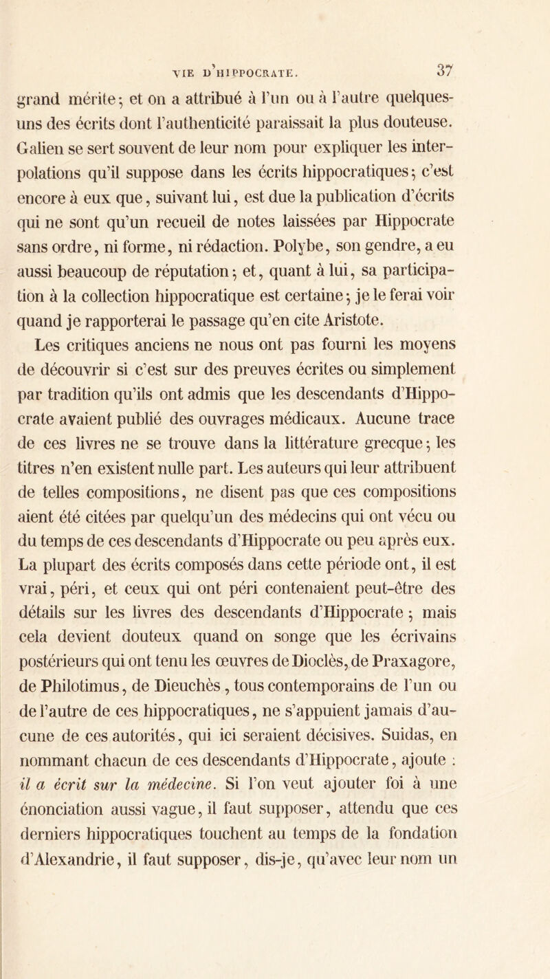 grand mérite*, et on a attribué à l’un ou à l’autre quelques- uns des écrits dont F authenticité paraissait la plus douteuse. Galien se sert souvent de leur nom pour expliquer les inter- polations qu’il suppose dans les écrits hippocratiques ; c’est encore à eux que, suivant lui, est due la publication d’écrits qui ne sont qu’un recueil de notes laissées par Hippocrate sans ordre, ni forme, ni rédaction. Polybe, son gendre, a eu aussi beaucoup de réputation ·, et, quant à lui, sa participa- tion à la collection hippocratique est certaine ·, je le ferai voir quand je rapporterai le passage qu’en cite Aristote. Les critiques anciens ne nous ont pas fourni les moyens de découvrir si c’est sur des preuves écrites ou simplement par tradition qu’ils ont admis que les descendants d’Hippo- crate avaient publié des ouvrages médicaux. Aucune trace de ces livres ne se trouve dans la littérature grecque ; les titres n’en existent nulle part. Les auteurs qui leur attribuent de telles compositions, ne disent pas que ces compositions aient été citées par quelqu’un des médecins qui ont vécu ou du temps de ces descendants d’Hippocrate ou peu après eux. La plupart des écrits composés dans cette période ont, il est vrai, péri, et ceux qui ont péri contenaient peut-être des détails sur les livres des descendants d’Hippocrate ; mais cela devient douteux quand on songe que les écrivains postérieurs qui ont tenu les œuvres de Hioclès, de Praxagore, de Philotimus, de Dieuchès, tous contemporains de l’un ou de l’autre de ces hippocratiques, ne s’appuient jamais d’au- cune de ces autorités, qui ici seraient décisives. Suidas, en nommant chacun de ces descendants d’Hippocrate, ajoute : il a écrit sur la médecine. Si l’on veut ajouter foi à une énonciation aussi vague, il faut supposer, attendu que ces derniers hippocratiques touchent au temps de la fondation d’Alexandrie, il faut supposer, dis-je, qu’avec leur nom un