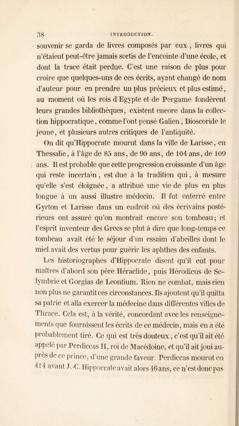 souvenir se garda de livres composés par eux, livres qui n’étaient peut-être jamais sortis de l’enceinte d’une école, et dont la trace était perdue. C’est une raison de plus pour croire que quelques-uns de ces écrits, ayant changé de nom d’auteur pour en prendre un plus précieux et plus estimé, au moment où les rois d Egypte et de Per game fondèrent leurs grandes bibliothèques, existent encore dans la collec- tion hippocratique, comme Font pensé Galien, Dioscoride le jeune, et plusieurs autres critiques de l’antiquité. On dit qu’Hippocrate mourut dans la ville de Larisse, en Thessalie, à l’âge de 85 ans, de 90 ans, de 104 ans, de 109 ans. Il est probable que cette progression croissante d’un âge qui reste incertain, est due à la tradition qui, à mesure qu’elle s’est éloignée, a attribué une vie de plus en plus longue à un aussi illustre médecin. Il fut enterré entre Gyrton et Larisse dans un endroit où des écrivains posté' rieurs ont assuré qu’on montrait encore son tombeau·, et l’esprit inventeur des Grecs se plut à dire que long-temps ce tombeau avait été le séjour d’un essaim d’abeilles dont le miel avait des vertus pour guérir les aphthes des enfants. Les historiographes d’Hippocrate disent qu’il eut pour maîtres d’abord son père Héraclide, puis Hérodicus de Se- lymbrieet Gorgias de Leontium. Rien ne combat, mais rien non plus ne garantit ces circonstances. Ils ajoutent qu’il quitta sa patrie et alla exercer la médecine dans différentes villes de Thrace. Cela est, à la vérité, concordant avec les renseigne- ments que fournissent les écrits de ce médecin, mais en a été probablement tiré. Ce qui est très douteux, c’est qu’il ait été appelé par Perdiccas II, roi de Macédoine, et qu’il ait joui au- près de ce prince, d’une grande faveur. Perdiccas mourut en 4l*i avant J.-C. Hippocrate avait alors 46 ans; ce n’est donc pas