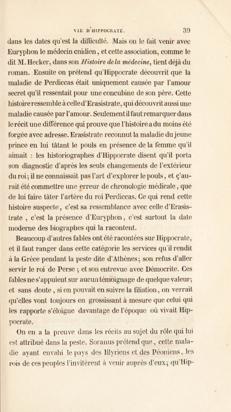 dans les dates qu’est la difficulté. Mais on le fait venir avec Euryphon le médecin enidien, et cette association, comme le dit M. Hecker, dans son Histoire delà médecine, tient déjà du roman. Ensuite on prétend qu’Hippocrate découvrit que la maladie de Perdiccas était uniquement causée par l’amour secret qu’il ressentait pour une concubine de son père. Cette histoire ressemble à celle d’Erasistrate, qui découvrit aussi une maladie causée par l’amour. Seulement il faut remarquer dans le récit une différence qui prouve que l’histoire a du moins été forgée avec adresse. Erasistrate reconnut la maladie du jeune prince en lui tâtant le pouls en présence de la femme quai aimait : les historiographes d’Hippocrate disent qu’il porta son diagnostic d’après les seuls changements de l’extérieur du roi-, il ne connaissait pas l’art d’explorer le pouls, et ç’au- rait été commettre une erreur de chronologie médicale, que de lui faire tâter l’artère du roi Perdiccas. Ce qui rend cette histoire suspecte, c’est sa ressemblance avec celle d’Erasis- trate , c’est la présence d’Euryphon, c’est surtout la date moderne des biographes qui la racontent. Beaucoup d’autres fables ont été racontées sur Hippocrate, et il faut ranger dans cette catégorie les services qu'il rendit à la Grèce pendant la peste dite d’Athènes ; son refus d’aller servir le roi de Perse ; et son entrevue avec Démocrite. Ces fables ne s’appuient sur aucun témoignage de quelque valeur ^ et sans doute, si on pouvait en suivre la filiation, on verrait qu’elles vont toujours en grossissant à mesure que celui qui les rapporte s’éloigne davantage de l’époque où vivait Hip- pocrate. On en a la preuve dans les récits au sujet du rôle qui lui est attribué dans la peste. Soranus prétend que, cette mala- die ayant envahi le pays des ïllyriens et des Péoniens, les rois de ces peuples l’invitèrent à venir auprès d’eux \ qu’Hip-