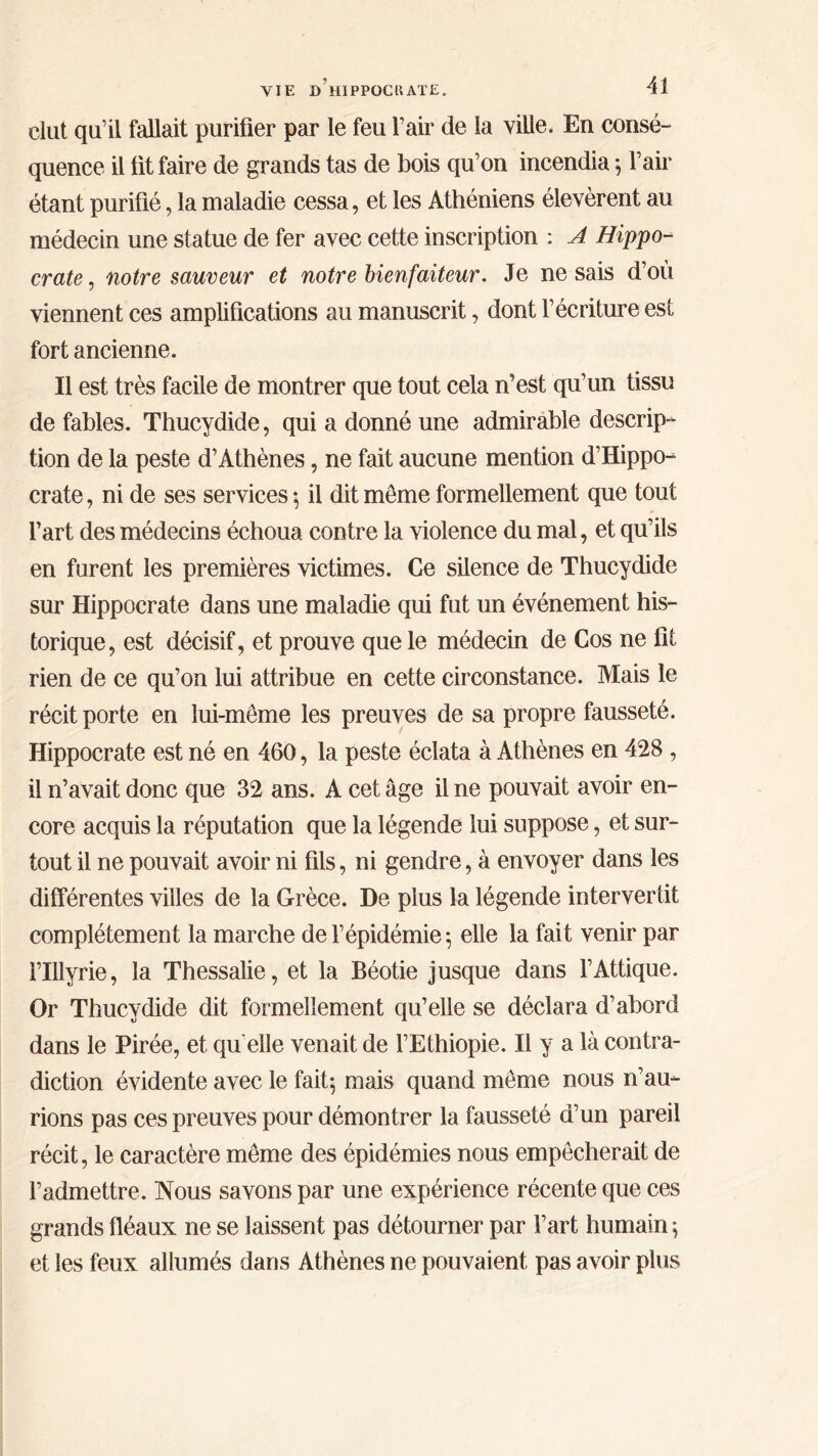 dut qu’il fallait purifier par le feu l’air de la ville, En consé- quence il üt faire de grands tas de bois qu’on incendia ; l’air étant purifié, la maladie cessa, et les Athéniens élevèrent au médecin une statue de fer avec cette inscription : A Hippo- crate , notre sauveur et notre bienfaiteur. Je ne sais d’où viennent ces amplifications au manuscrit, dont l’écriture est fort ancienne. Il est très facile de montrer que tout cela n’est qu’un tissu de fables. Thucydide, qui a donné une admirable descrip- tion de la peste d’Athènes, ne fait aucune mention d’Hippo- crate , ni de ses services \ il dit môme formellement que tout l’art des médecins échoua contre la violence du mal, et qu’ils en furent les premières victimes. Ce silence de Thucydide sur Hippocrate dans une maladie qui fut un événement his- torique, est décisif, et prouve que le médecin de Cos ne fit rien de ce qu’on lui attribue en cette circonstance. Mais le récit porte en lui-même les preuves de sa propre fausseté. Hippocrate est né en 460, la peste éclata à Athènes en 428 , il n’avait donc que 32 ans. A cet âge il ne pouvait avoir en- core acquis la réputation que la légende lui suppose, et sur- tout il ne pouvait avoir ni fils, ni gendre, à envoyer dans les différentes villes de la Grèce. De plus la légende intervertit complètement la marche de l’épidémie ; elle la fait venir par rillyrie, la Thessalie, et la Béotie jusque dans l’Attique. Or Thucydide dit formellement qu’elle se déclara d’abord dans le Pirée, et qu elle venait de l’Ethiopie. Il y a là contra- diction évidente avec le fait^ mais quand meme nous n’au- rions pas ces preuves pour démontrer la fausseté d’un pareil récit, le caractère meme des épidémies nous empêcherait de l’admettre. Nous savons par une expérience récente que ces grands fléaux ne se laissent pas détourner par l’art humain ; et les feux allumés dans Athènes ne pouvaient pas avoir plus