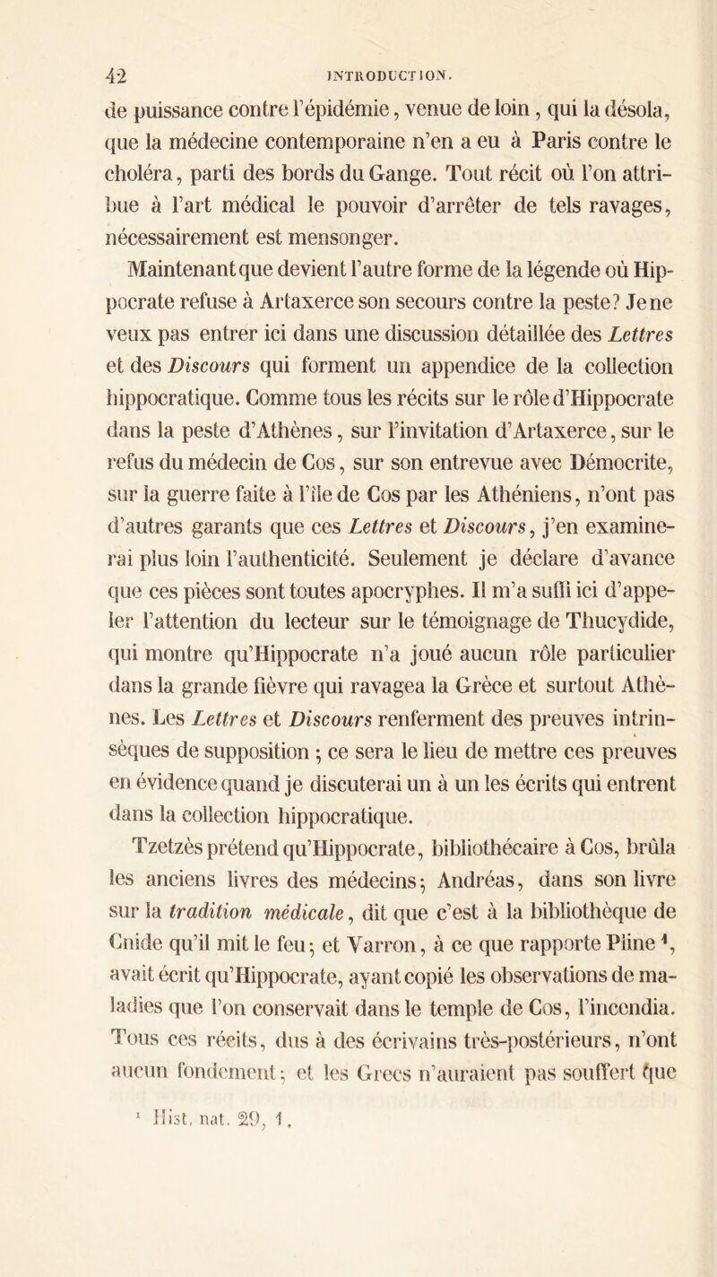 de puissance contre Γépidémie, venue de loin, qui la désola, que la médecine contemporaine n’en a eu à Paris contre le choléra, parti des bords du Gange. Tout récit où l’on attri- bue à l’art médical le pouvoir d’arrêter de tels ravages, nécessairement est mensonger. Maintenant que devient l’autre forme de la légende où Hip- pocrate refuse à Artaxerce son secours contre la peste? Je ne veux pas entrer ici dans une discussion détaillée des Lettres et des Discours qui forment un appendice de la collection hippocratique. Comme tous les récits sur le rôle d’Hippocrate dans la peste d’Athènes, sur l’invitation d’Artaxerce, sur le refus du médecin de Cos, sur son entrevue avec Démocrite, sur la guerre faite à l’îie de Cos par les Athéniens, n’ont pas d’autres garants que ces Lettres et Discours, j’en examine- rai plus loin l’authenticité. Seulement je déclare d’avance que ces pièces sont toutes apocryphes. Il m’a suffi ici d’appe- ler l’attention du lecteur sur le témoignage de Thucydide, qui montre qu’Hippocrate n’a joué aucun rôle particulier dans la grande fièvre qui ravagea la Grèce et surtout Athè- nes. Les Lettres et Discours renferment des preuves intrin- « sèques de supposition ; ce sera le lieu de mettre ces preuves en évidence quand je discuterai un à un les écrits qui entrent dans la collection hippocratique. Tzetzès prétend qu’Hippocrate, bibliothécaire à Cos, brûla les anciens livres des médecins} Andréas, dans son livre sur la tradition médicale, dit que c’est à la bibliothèque de Cnide qu’il mit le feu·, et Yarron, à ce que rapporte Pline *, avait écrit qu’Hippocrate, ayant copié les observations de ma- ladies que l’on conservait dans le temple de Cos, l’incendia. Tous ces récits, dus à des écrivains très-postérieurs, n’ont aucun fondement-, et les Grecs n’auraient pas souffert t\m 1 Hist, nat. S9, 1.