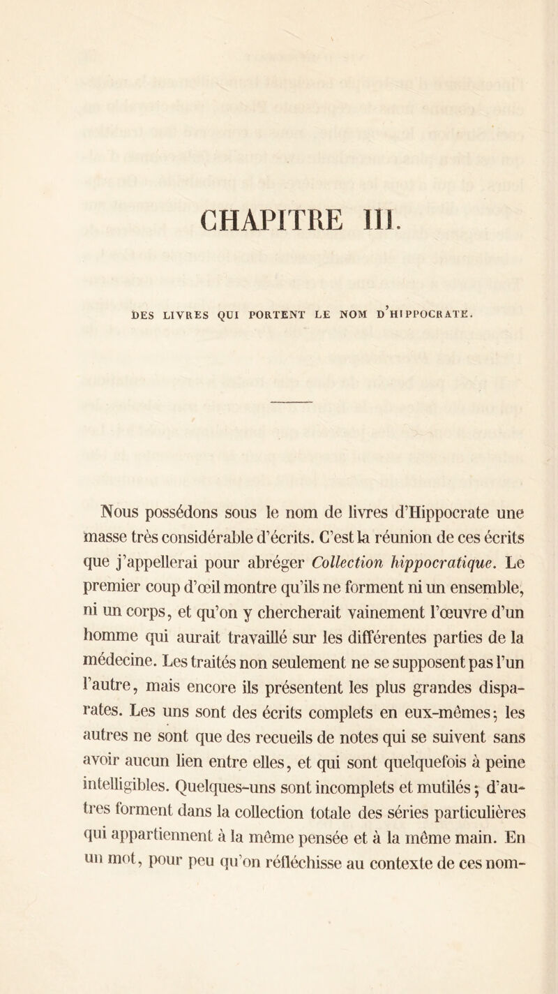 CHAPITRE IIJ DES LIVRES QUI PORTENT LE NOM d’hIPPOCRATE, Nous possédons sous le nom de livres d’Hippocrate une masse très considérable d’écrits. C’est la réunion de ces écrits que j’appellerai pour abréger Collection hippocratique. Le premier coup d’œil montre qu’ils ne forment ni un ensemble, ni un corps, et qu’on y chercherait vainement l’œuvre d’un homme qui aurait travaillé sur les différentes parties de la médecine. Les traités non seulement ne se supposent pas l’un l’autre, mais encore ils présentent les plus grandes dispa- rates. Les uns sont des écrits complets en eux-mêmes ·, les autres ne sont que des recueils de notes qui se suivent sans avoir aucun lien entre elles, et qui sont quelquefois à peine intelligibles. Quelques-uns sont incomplets et mutilés ; d’au- tres forment dans la collection totale des séries particulières qui appartiennent à la même pensée et à la même main. En un mot, pour peu qu’on réfléchisse au contexte de ces nom-