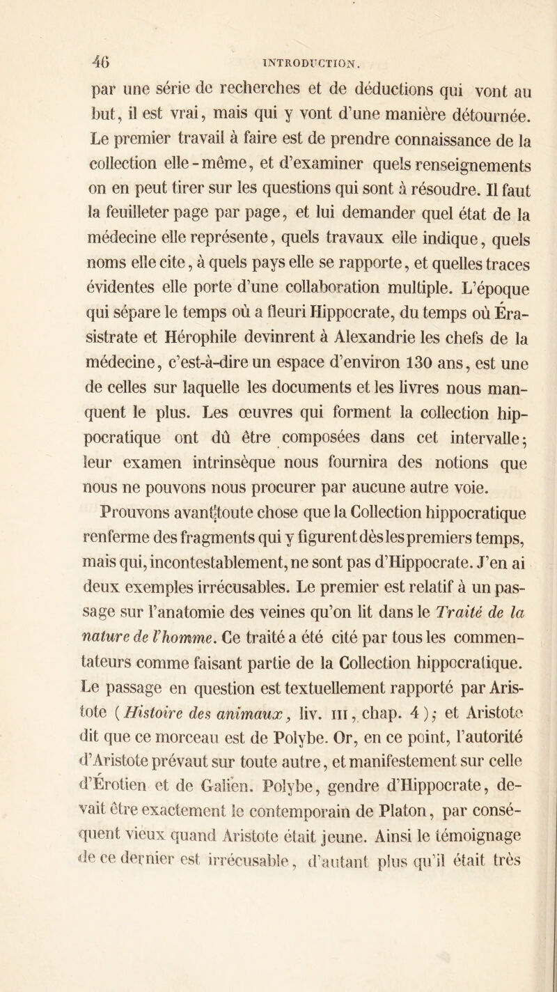 par une série de recherches et de déductions qui vont au but, il est vrai, mais qui y vont d’une manière détournée. Le premier travail à faire est de prendre connaissance de la collection elle-meme, et d’examiner quels renseignements on en peut tirer sur les questions qui sont à résoudre. Il faut la feuilleter page par page, et lui demander quel état de la médecine elle représente, quels travaux eile indique, quels noms elle cite, à quels pays elle se rapporte, et quelles traces évidentes elle porte d’une collaboration multiple. L’époque qui sépare le temps où a fleuri Hippocrate, du temps où Éra- sistrate et Hérophile devinrent à Alexandrie les chefs de la médecine, c’est-à-dire un espace d’environ 130 ans, est une de celles sur laquelle les documents et les livres nous man- quent le plus. Les oeuvres qui forment la collection hip- pocratique ont dû être composées dans cet intervalle; leur examen intrinsèque nous fournira des notions que nous ne pouvons nous procurer par aucune autre voie. Prouvons avanftoute chose que la Collection hippocratique renferme des fragments qui y figurent dès les premiers temps, mais qui, incontestablement, ne sont pas d’Hippocrate. J’en ai deux exemples irrécusables. Le premier est relatif à un pas- sage sur l’anatomie des veines qu’on lit dans le Traité de la nature de Vhomme. Ce traité a été cité par tous les commen- tateurs comme faisant partie de la Collection hippocratique. Le passage en question est textuellement rapporté par Aris- tote (Histoire des animaux, liv. m, chap. 4),· et Aristote dit que ce morceau est de Polybe. Or, en ce point, l’autorité d’Aristote prévaut sur toute autre, et manifestement sur celle r d’Erotien et de Galien. Polybe, gendre d’Hippocrate, de- vait être exactement le contemporain de Platon, par consé- quent vieux quand Aristote était jeune. Ainsi le témoignage de ce dernier est irrécusable, d’autant plus qu’il était très