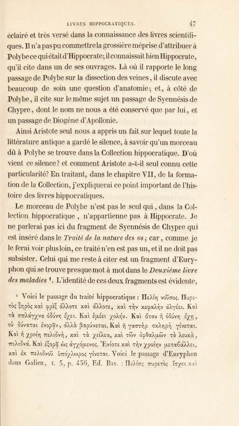 éclairé et très versé dans la connaissance des livres scientiii- ques. Il n’a pas pu commettre la grossière méprise d’attribuer à Polybe ce qui était d’Hippocrate·, il connaissait bien Hippocrate, qu’il cite dans un de ses ouvrages. Là où il rapporte le long passage de Polybe sur la dissection des veines, il discute avec beaucoup de soin une question d’anatomie·, et, à côté de Polybe, il cite sur le meme sujet un passage de Syennésis de Chypre, dont le nom ne nous a été conservé que par lui, et un passage de Diogène d’Apollonie. Ainsi Aristote seul nous a appris un fait sur lequel toute la littérature antique a gardé le silence, à savoir qu’un morceau dû à Polybe se trouve dans la Collection hippocratique. D’où vient ce silence? et comment Aristote a-t-il seul connu cette particularité? En traitant, dans le chapitre YII, de la forma- tion de la Collection, j’expliquerai ce point important de l’his- toire des livres hippocratiques. Le morceau de Polybe n’est pas le seul qui, dans la Col- lection hippocratique , n’appartienne pas à Hippocrate. Je ne parlerai pas ici du fragment de Syennésis de Chypre qui est inséré dans le Traité de la nature des os,· car, comme je le ferai voir plus loin, ce traité n’en est pas un, et il ne doit pas subsister. Celui qui me reste à citer est un fragment d’Eury- phon qui se trouve presque mot à mot dans le Deuxième livre des maladies 1. L’identité de ces deux fragments est évidente, 1 Voici le passage du traite hippocratique : Πελίη νούσος. Πυρε- τός ξηρός και φριξ άλλοτε και άλλοτε, και την κεφαλήν άλγέει. Και τα σπλάγχνα οδύνη έχει. Και εμέει χολήν. Και όταν ή οδύνη εχη , ου ούναται ενοραν, άλλα βαρύνεται. Και ή γαστήρ σκληρή γίνεται. Και ή χροίη πελιδνή , και τα χείλεα, και των οφθαλμών τα λευκά, πελιδνά. Και εςορα ώς άγχομενος. Ενίοτε και τήν χροίην μεταβάλλει, και εκ πελιδνού υποχλωρος γίνεται. Voici Je passage d’Euryplion dans Galien, t. 5, p. 456, Ed. 13as. : ίίελίας πυρετός ίσχει και