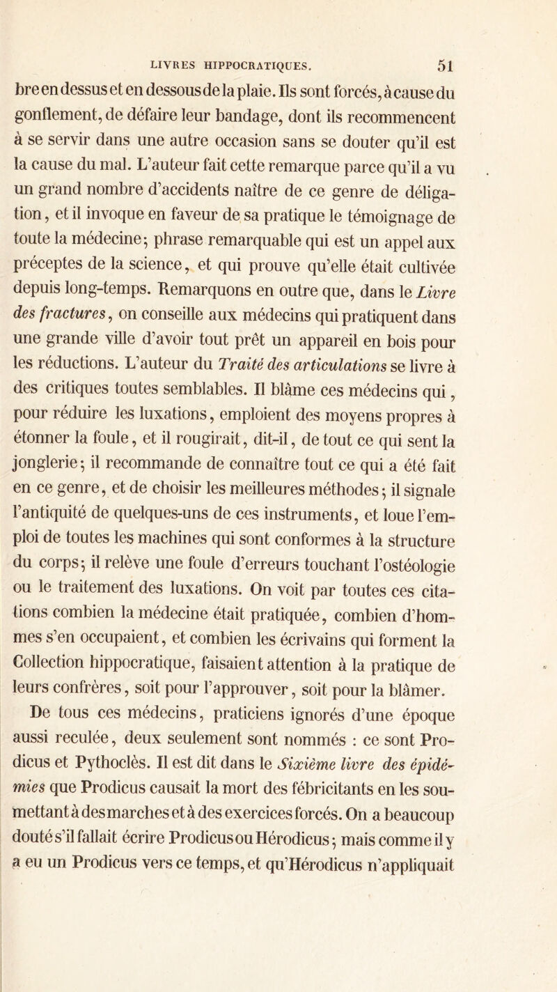 bre en dessus et en dessous de la plaie. Ils sont forcés, à cause du gonflement, de défaire leur bandage, dont ils recommencent à se servir dans une autre occasion sans se douter qu’il est la cause du mal. L’auteur fait cette remarque parce qu’il a vu un grand nombre d’accidents naître de ce genre de déliga- tion, et il invoque en faveur de sa pratique le témoignage de toute la médecine; phrase remarquable qui est un appel aux préceptes de la science, et qui prouve qu’elle était cultivée depuis long-temps. Remarquons en outre que, dans le Livre des fractures, on conseille aux médecins qui pratiquent dans une grande ville d’avoir tout prêt un appareil en bois pour les réductions. L’auteur du Traité des articulations se livre à des critiques toutes semblables. Il blâme ces médecins qui, pour réduire les luxations, emploient des moyens propres à étonner la foule, et il rougirait, dit-il, de tout ce qui sent la jonglerie; il recommande de connaître tout ce qui a été fait en ce genre, et de choisir les meilleures méthodes ; il signale l’antiquité de quelques-uns de ces instruments, et loue l’em- ploi de toutes les machines qui sont conformes à la structure du corps; il relève une foule d’erreurs touchant l’ostéologie ou le traitement des luxations. On voit par toutes ces cita- tions combien la médecine était pratiquée, combien d’hom- mes s’en occupaient, et combien les écrivains qui forment la Collection hippocratique, faisaient attention à la pratique de leurs confrères, soit pour l’approuver, soit pour la blâmer. De tous ces médecins, praticiens ignorés d’une époque aussi reculée, deux seulement sont nommés : ce sont Pro- dicus et Pythoclès. Il est dit dans le Sixième livre des épidé- mies que Prodicus causait la mort des fébricitants en les sou- mettant à des marches et à des exercices forcés. On a beaucoup douté s’il fallait écrire Prodicus ou Hérodicus ; mais comme il y a eu un Prodicus vers ce temps, et qu’Hérodicus n’appliquait