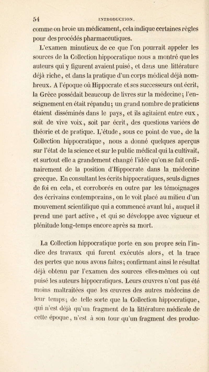 comme on broie un médicament, cela indique certaines règles pour des procédés pharmaceutiques. L’examen minutieux de ce que l’on pourrait appeler les sources de la Collection hippocratique nous a montré que les auteurs qui y figurent avaient puisé, et dans une littérature déjà riche, et dans la pratique d’un corps médical déjà nom- breux. A l’époque où Hippocrate et ses successeurs ont écrit, la Grèce possédait beaucoup de livres sur la médecine ·, l’en- seignement en était répandu 5 un grand nombre de praticiens étaient disséminés dans le pays, et ils agitaient entre eux, soit de vive voix, soit par écrit, des questions variées de théorie et de pratique. L’étude, sous ce point de vue, de la Collection hippocratique, nous a donné quelques aperçus sur l’état de la science et sur le public médical qui la cultivait, et surtout elle a grandement changé l’idée qu’on se fait ordi- nairement de la position d’Hippocrate dans la médecine grecque. En consultant les écrits hippocratiques, seuls dignes de foi en cela, et corroborés en outre par les témoignages des écrivains contemporains, on le voit placé au milieu d’un mouvement scientifique qui a commencé avant lui, auquel il prend une part active , et qui se développe avec vigueur et plénitude long-temps encore après sa mort. La Collection hippocratique porte en son propre sein l’in- dice des travaux qui furent exécutés alors, et la trace des pertes que nous avons faites ; confirmant ainsi le résultat déjà obtenu par l’examen des sources elles-mêmes où ont puisé les auteurs hippocratiques. Leurs œuvres n’ont pas été moins maltraitées que les œuvres des autres médecins de leur temps; de telle sorte que la Collection hippocratique, qui n’est déjà qu’un fragment de la littérature médicale de cette époque, n’est à son tour qu’un fragment des produc-