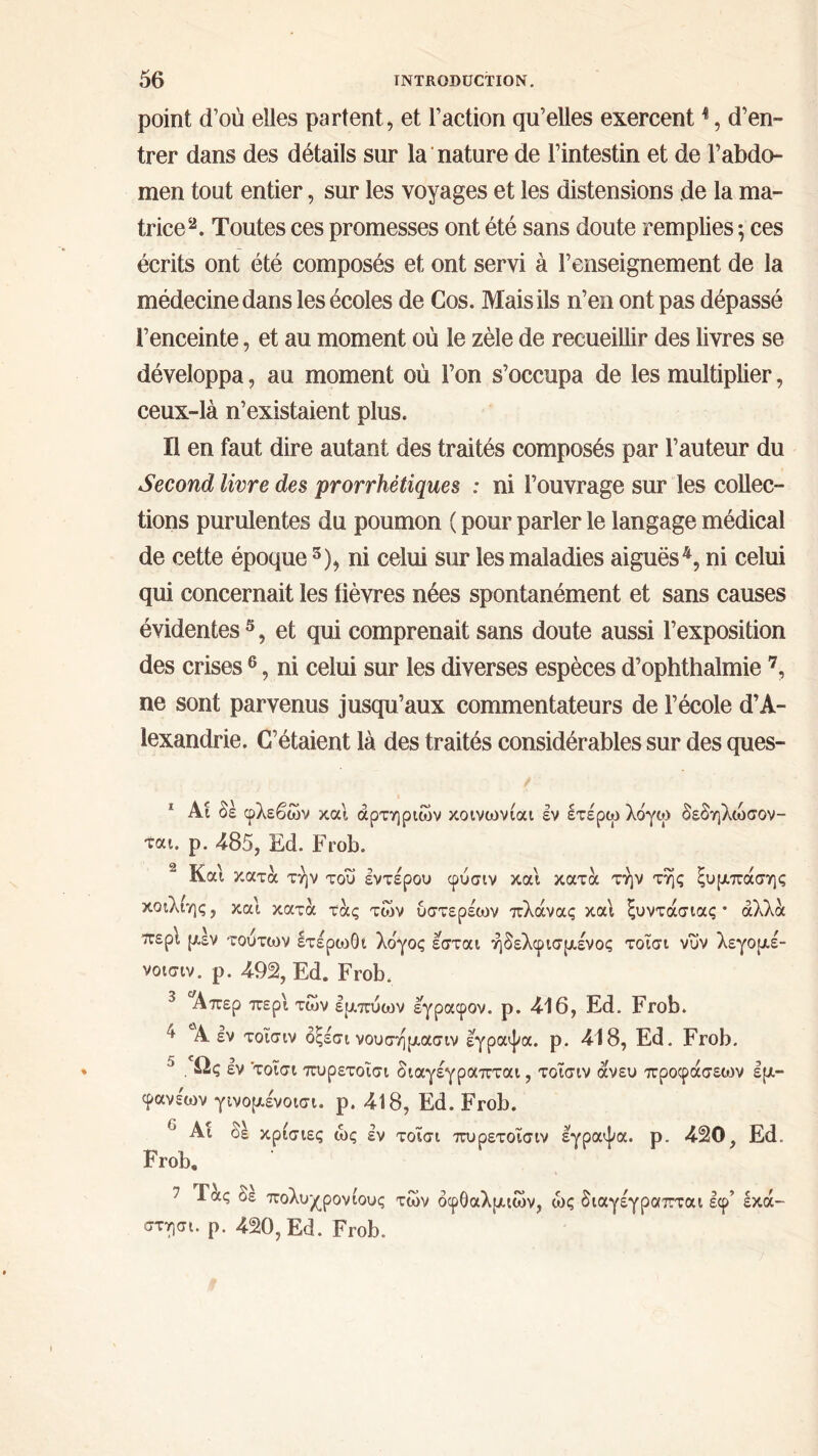 point d’où elles partent, et l’action qu’elles exercent1, d’en- trer dans des détails sur la nature de l’intestin et de l’abdo- men tout entier, sur les voyages et les distensions .de la ma- trice2 3. Toutes ces promesses ont été sans doute remplies ; ces écrits ont été composés et ont servi à l’enseignement de la médecine dans les écoles de Gos. Mais ils n’en ont pas dépassé l’enceinte, et au moment où le zèle de recueillir des livres se développa, au moment où l’on s’occupa de les multiplier, ceux-là n’existaient plus. Il en faut dire autant des traités composés par l’auteur du Second livre des prorrhétiques : ni l’ouvrage sur les collec- tions purulentes du poumon ( pour parler le langage médical de cette époque 5), ni celui sur les maladies aiguës4, ni celui qui concernait les lièvres nées spontanément et sans causes évidentes 5, et qui comprenait sans doute aussi l’exposition des crises 6, ni celui sur les diverses espèces d’ophthalmie 7, ne sont parvenus jusqu’aux commentateurs de l’école d’A- lexandrie. C’étaient là des traités considérables sur des ques- 1 Ai δε φλεβών καί αρτηριών κοινωνίαι εν ετέρω λόγω δεδηλώσον- ται. ρ. 485, Ed. Frob. Και κατά την του έντερου φύσιν και κατά την της ξυμπάσης κοιλίης, και κατά τάς τών υστερέων πλάνας και ξυντάσιας · άλλα ιτερι μέν τούτων ετέρωθι λόγος έσται ήδελφισμένος τοΐσι νυν λεγομέ- νοισιν. ρ. 492, Ed. Frob. 3 Απερ περί των εμπύων έγραφον. ρ. 416, Ed. Frob. * A εν τοΐσιν δξέσι νουσημασιν έγραψα, ρ. 418, Ed. Frob. 5 . Ως εν τοΐσι πυρετοΐσι διαγέγραπται, τοΐσιν άνευ προφάσεων έμ- φανε'ων γινομένοισι. ρ. 418, Ed. Frob. Αΐ δε κρισιες ώς έν τοΐσι πυρετοΐσιν έγραψα, ρ. 420, Ed. Frob. 7 Τ δε πολυχρονίους τών οφθαλμιών, ώς διαγέγραπται έφ’ εκά- στησι. ρ. 420, Ed. Frob.