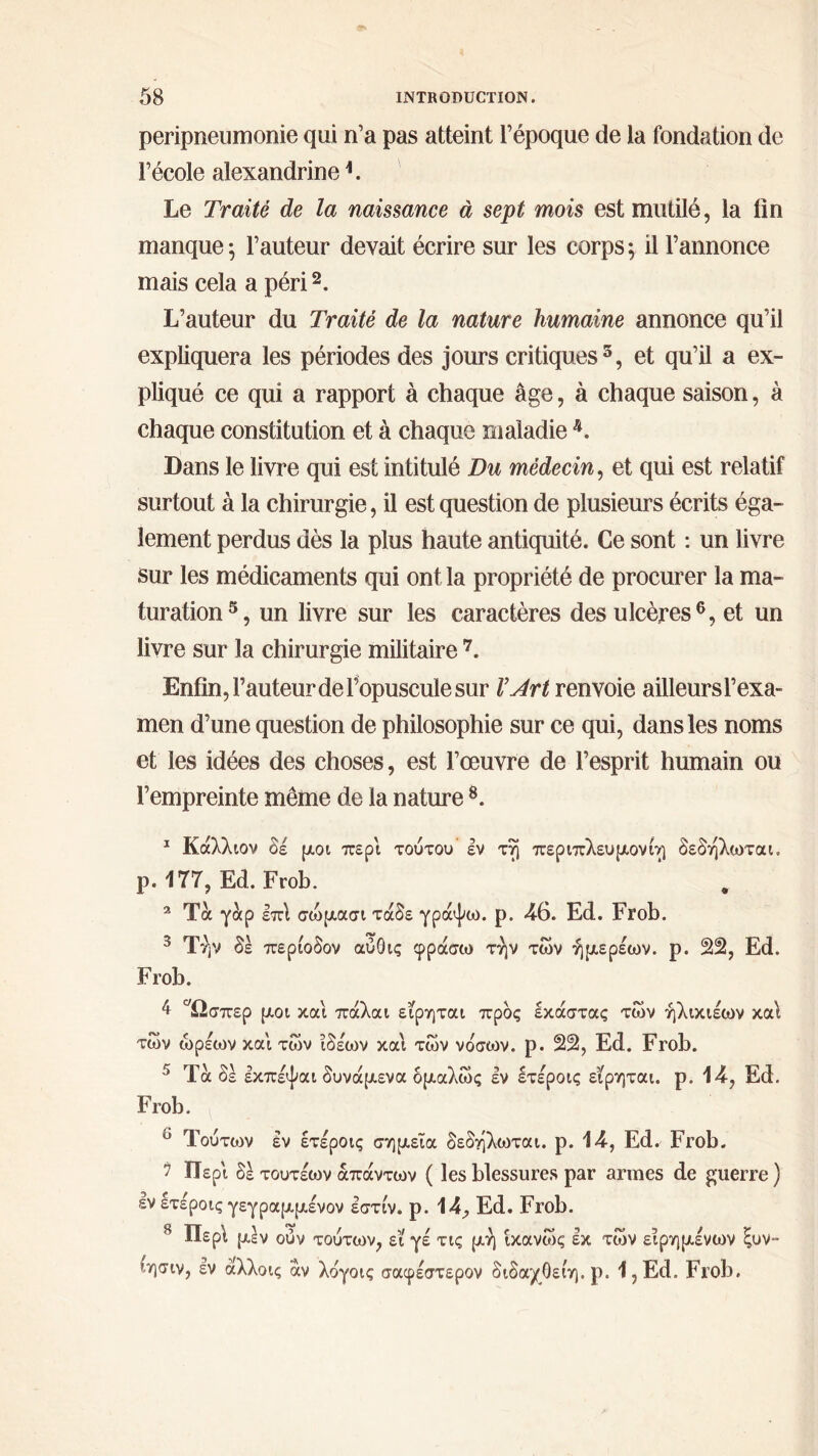 peripneumonie qui n’a pas atteint l’époque de la fondation de l’école alexandrine L Le Traité de la naissance à sept mois est mutilé, la lin manque; l’auteur devait écrire sur les corps; il l’annonce mais cela a péri2. L’auteur du Traité de la nature humaine annonce qu’il expliquera les périodes des jours critiques5, et qu’il a ex- pliqué ce qui a rapport à chaque âge, à chaque saison, à chaque constitution et à chaque maladie 4. Dans le livre qui est intitulé Du médecin, et qui est relatif surtout à la chirurgie, il est question de plusieurs écrits éga- lement perdus dès la plus haute antiquité. Ce sont : un livre sur les médicaments qui ont la propriété de procurer la ma- turation5, un livre sur les caractères des ulcères6, et un livre sur la chirurgie militaire 7. Enfin, l’auteur de l’opuscule sur l’Art renvoie ailleurs l’exa- men d’une question de philosophie sur ce qui, dans les noms et les idées des choses, est l’œuvre de l’esprit humain ou l’empreinte même de la nature8. 1 Καλλών δέ μοι περί τούτου’ εν τη περιπλευμονίη δεδηλωται. ρ. 177, Ed.Frob. 2 Τα γάρ επί σώμασι τάδε γράψω, ρ. 46. Ed. Frob. 3 Τήν δέ περίοδον αύΟις φράσω την των ήμερέων. ρ. 22, Ed. Frob. 4 ^Ωσπερ μοι και πάλαι εϊρηται προς εκάστας των ήλικιέων καί των ώρέων και των ίδέων και των νόσων, ρ. 22, Ed. Frob. 5 Ta δέ εκπέψαι δυνάμενα δμαλώς έν Ιτέροις εϊρηται. ρ. 14, Ed. Frob. ° Τούτων έν έτέροις σημεία δεδηλωται. ρ. 14, Ed. Frob. 7 Περί δέ τουτέων απάντων ( les blessures par armes de guerre ) έν ετε'ροις γεγραμμένον έστίν. ρ. 14, Ed. Frob. 8 Περί μέν ουν τούτων, εϊ γέ τις μη ίκανως έκ των ειρημένων ξυν- ίησιν, έν άλλοις άν λογοις σαφέστερον διδαχθείη. ρ. 1,Ed. Frob.