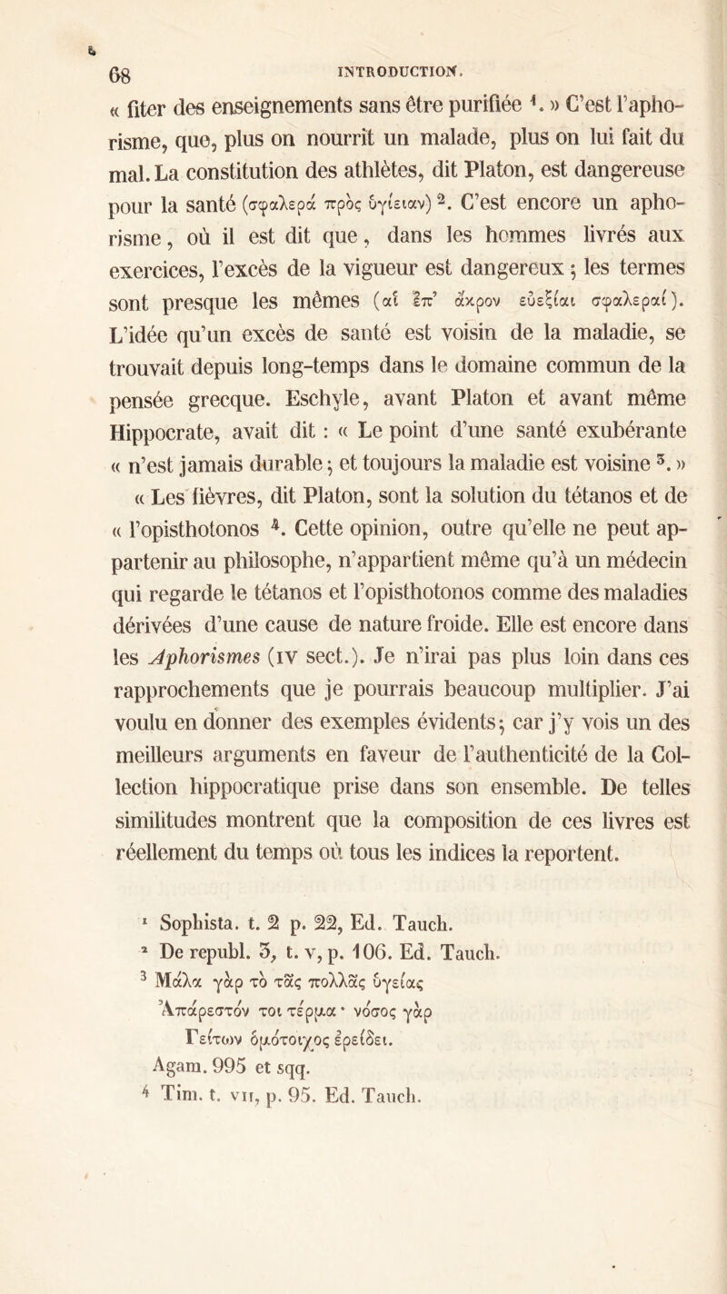 « fiter des enseignements sans être purifiée L » C’est l’apho- risme, que, plus on nourrit un malade, plus on lui fait du mal. La constitution des athlètes, dit Platon, est dangereuse pour la santé (σφαλερά προς υγίειαν)C’est encore un apho- risme , où il est dit que, dans les hommes livrés aux exercices, l’excès de la vigueur est dangereux ; les termes sont presque les mêmes (αί επ’ άκρον εύεξίαι σφαλεραί). L’idée qu’un excès de santé est voisin de la maladie, se trouvait depuis long-temps dans le domaine commun de la pensée grecque. Eschyle, avant Platon et avant même Hippocrate, avait dit : « Le point d’une santé exubérante « n’est jamais durable ; et toujours la maladie est voisine 5. » <( Les fièvres, dit Platon, sont la solution du tétanos et de <( l’opisthotonos 1 2 3 4. Cette opinion, outre qu’elle ne peut ap- partenir au philosophe, n’appartient même qu’à un médecin qui regarde le tétanos et l’opisthotonos comme des maladies dérivées d’une cause de nature froide. Elle est encore dans les Aphorismes (iv sect.). Je n’irai pas plus loin dans ces rapprochements que je pourrais beaucoup multiplier. J’ai <r voulu en donner des exemples évidents; car j’y vois un des meilleurs arguments en faveur de l’authenticité de la Col- lection hippocratique prise dans son ensemble. De telles similitudes montrent que la composition de ces livres est réellement du temps où tous les indices la reportent. 1 Sophista. t. 2 p. 2^, Ed. Taucli. 2 De republ. 3, t. v, p. 106. Ed. Taucli. 3 Μάλα γαρ το τας πολλας υγείας Άπάρεστόν τοιτέρρ,α· νόσος γαρ Γείτυιν ορ.ότοιγος ερείδει. Agara. 995 et sqq. 4 Tim. t. vu, p. 95. Ed. Taucli.