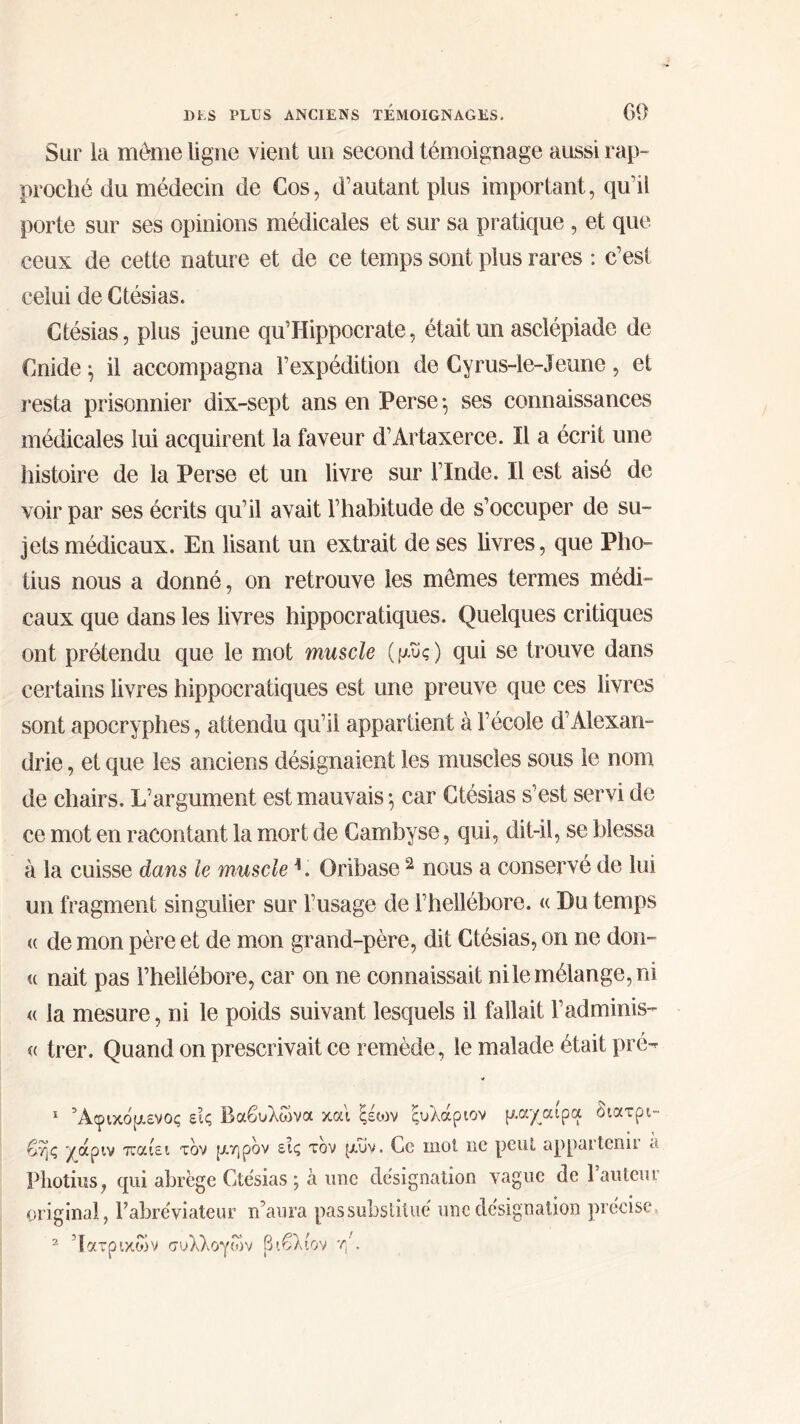 Sur la même ligne vient un second témoignage aussi rap- proché du médecin de Cos, d’autant plus important, qu’il porte sur ses opinions médicales et sur sa pratique , et que ceux de cette nature et de ce temps sont plus rares : c’est celui de Ctésias. Ctésias, plus jeune qu’Hippocrate, était un asclépiade de Cnide^ il accompagna l’expédition de Cyrus-le-Jeune, et resta prisonnier dix-sept ans en Perse·, ses connaissances médicales lui acquirent la faveur d’Artaxerce. Il a écrit une histoire de la Perse et un livre sur l’Inde. Il est aisé de voir par ses écrits qu’il avait l’habitude de s’occuper de su- jets médicaux. En lisant un extrait de ses livres, que Pho- tius nous a donné, on retrouve les mêmes termes médi- caux que dans les livres hippocratiques. Quelques critiques ont prétendu que le mot muscle (μυς) qui se trouve dans certains livres hippocratiques est une preuve que ces livres sont apocryphes, attendu qu’il appartient à l’école d’Alexan- drie , et que les anciens désignaient les muscles sous le nom de chairs. L’argument est mauvais ·, car Ctésias s’est servi de ce mot en racontant la mort de Cambyse, qui, dit-il, se blessa à la cuisse dans le muscle L Oribase 2 nous a conservé de lui un fragment singulier sur l’usage de l’hellébore. « Du temps <( de mon père et de mon grand-père, dit Ctésias, on ne don- « naît pas l’hellébore, car on ne connaissait nile mélange, ni « la mesure, ni le poids suivant lesquels il fallait l’adminis- « trer. Quand on prescrivait ce remède, le malade était pré- 1 Άφικόμενος εις Βαβυλώνα και ξέιον ξυλάριον μαχαίρα διατρι- βής χάριν παίει τον μηρόν εις τον μυν. Ce mot ne peut appartenu << Pliotius, qui abrège Ctésias ; à une désignation vague de l’auteur original, Fahréviateur n’aura passubstitué une désignation précise 2 Ιατρικών συλλογών βιβλίον η'.