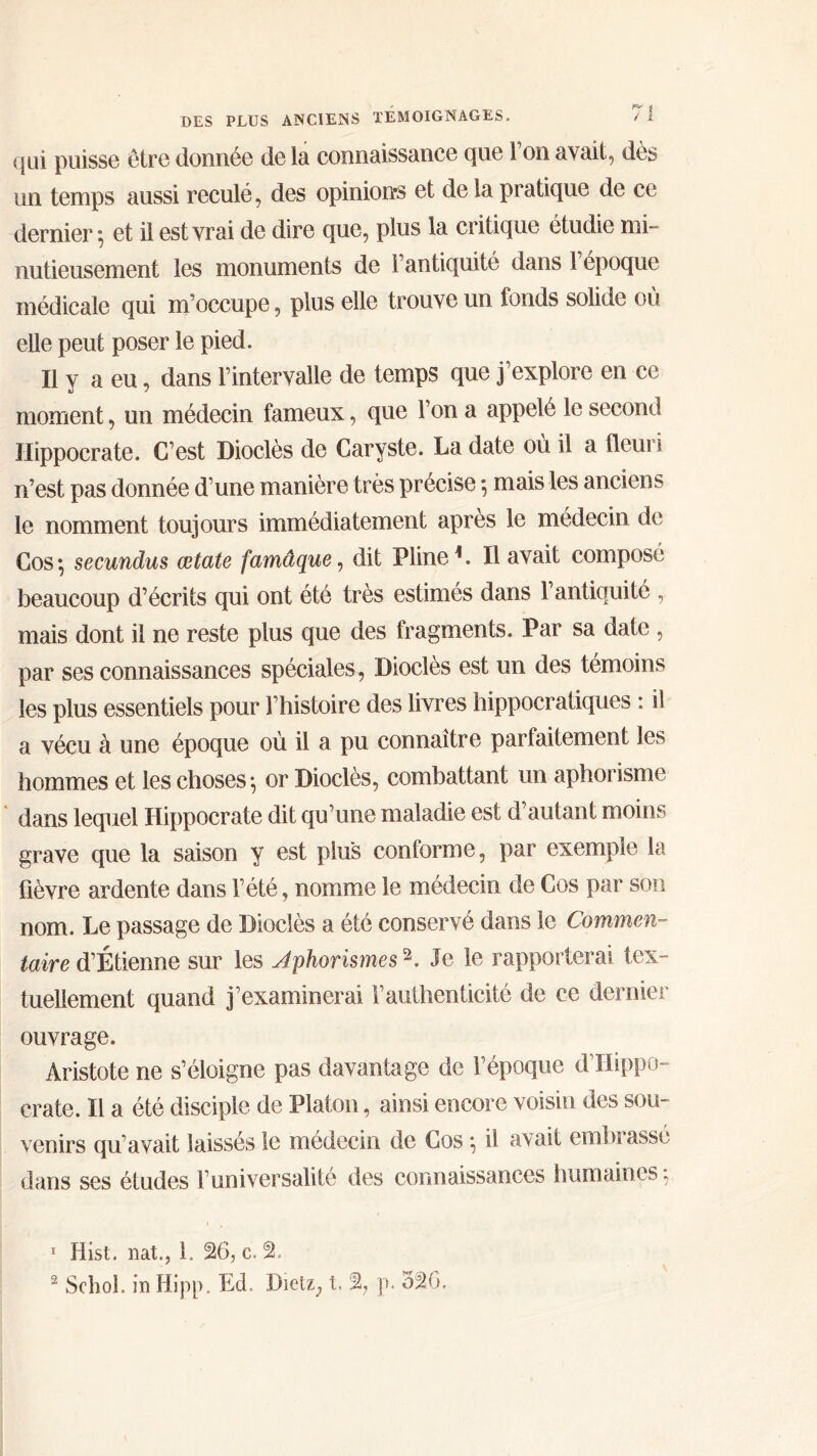 qui puisse être donnée de la connaissance que 1 on avait, des un temps aussi reculé, des opinions et delà pratique de ce dernier ·, et il est vrai de dire que, plus la critique étudie mi- nutieusement les monuments de Γantiquité dans 1 époque médicale qui m’occupe, plus elle trouve un fonds solide où elle peut poser le pied. Il y a eu, dans l’intervalle de temps que j’explore en ce moment, un médecin fameux, que l’on a appelé le second Hippocrate. C’est Dioclès de Caryste. La date où il a fleuri n’est pas donnée d’une manière très précise ·, mais les anciens le nomment toujours immédiatement après le médecin de Cos·, secundus œtate famâque, dit Pline1. Il avait composé beaucoup d’écrits qui ont été très estimés dans l’antiquité , mais dont il ne reste plus que des fragments. Par sa date , par ses connaissances spéciales , Dioclès est un des témoins les plus essentiels pour l’histoire des livres hippocratiques : il a vécu à une époque où il a pu connaître parfaitement les hommes et les choses·, or Dioclès, combattant un aphorisme dans lequel Hippocrate dit qu’une maladie est d’autant moins grave que la saison y est plus conforme, par exemple la fièvre ardente dans l’été, nomme le médecin de Cos par son nom. Le passage de Dioclès a été conservé dans le Commen- taire d’Étienne sur les Aphorismes2. Je le rapporterai tex- tuellement quand j’examinerai Γauthenticité de ce dernier ouvrage. Aristote ne s’éloigne pas davantage de l’époque d’Hippo- crate. Il a été disciple de Platon, ainsi encore voisin des sou- venirs qu’avait laissés le médecin de Cos} il avait embrassé dans ses études l’universalité des connaissances humaines; 1 Hist. nat., 1. 26, c. 2. 2 Schol. in Hipp. Ed, Dietz, t. % p. 326.