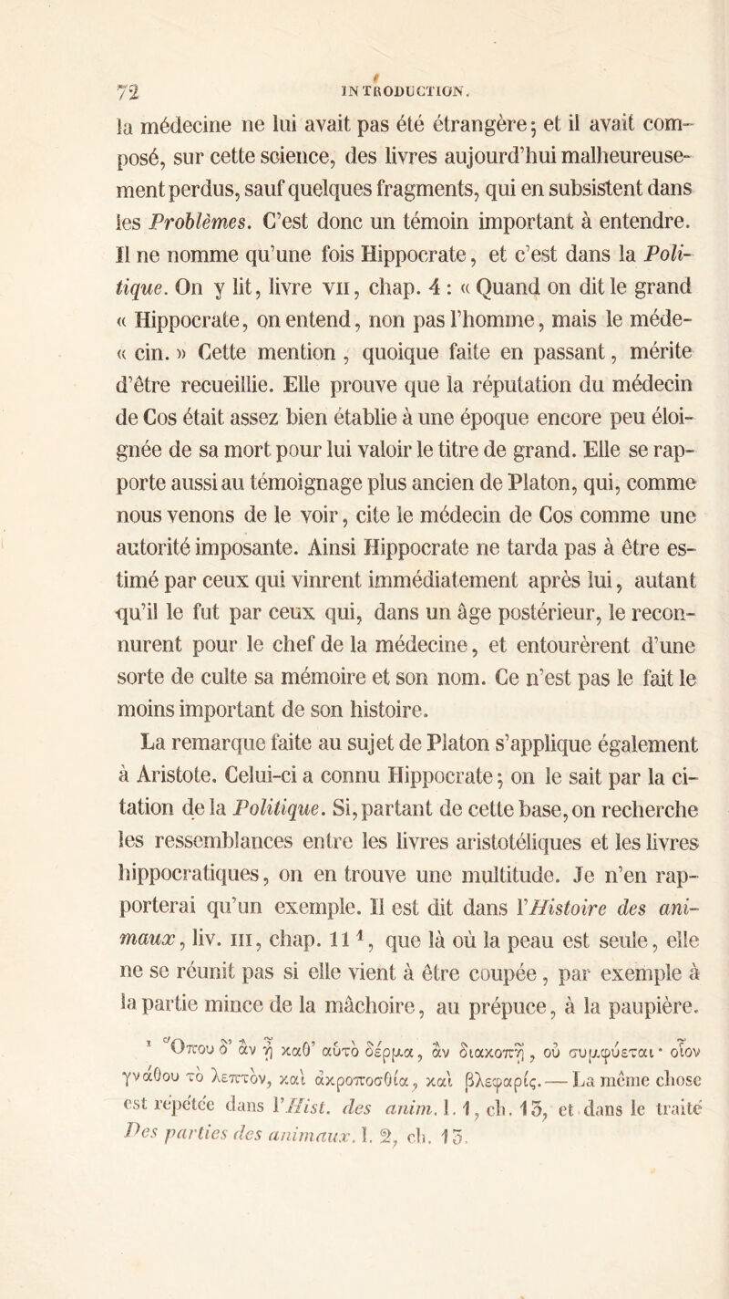 la médecine ne lui avait pas été étrangère 5 et il avait com- posé, sur cette science, des livres aujourd’hui malheureuse- ment perdus, sauf quelques fragments, qui en subsistent dans les Problèmes. C’est donc un témoin important à entendre. Il ne nomme qu’une fois Hippocrate, et c’est dans la Poli- tique. On y lit, livre vu, chap. 4 : « Quand on dit le grand « Hippocrate, on entend, non pas l’homme, mais le méde- « cin. » Cette mention , quoique faite en passant, mérite d’être recueillie. Elle prouve que la réputation du médecin de Cos était assez bien établie à une époque encore peu éloi- gnée de sa mort pour lui valoir le titre de grand. Elle se rap- porte aussi au témoignage plus ancien de Platon, qui, comme nous venons de le voir, cite le médecin de Cos comme une autorité imposante. Ainsi Hippocrate ne tarda pas à être es- timé par ceux qui vinrent immédiatement après lui, autant qu’il le fut par ceux qui, dans un âge postérieur, le recon- nurent pour le chef de la médecine, et entourèrent d’une sorte de culte sa mémoire et son nom. Ce n’est pas le fait le moins important de son histoire. La remarque faite au sujet de Platon s’applique également à Aristote. Celui-ci a connu Hippocrate ; on le sait par la ci- tation delà Politique. Si,partant de cette base,on recherche les ressemblances entre les livres aristotéliques et les livres hippocratiques, on en trouve une multitude. Je n’en rap- porterai qu’un exemple. Il est dit dans Y Histoire des ani- maux, liv. ni, chap. 111, que là où la peau est seule, elle ne se réunit pas si elle vient à être coupée, par exemple à la partie mince de la mâchoire, au prépuce, à la paupière. 1 Οπου ù αν η καθ’ αυτό δέρρια, άν διακοπή, ού συμ,φύεται * οιον γνάθου τδ λεπτόν, και ακροποσΟια, και βλεφαρις.— La meme chose est répctc'e dans YHist. des anim. 1.1, ch. 15, et. dans le traité P es parties des animaux. 1.2, ch. 15.