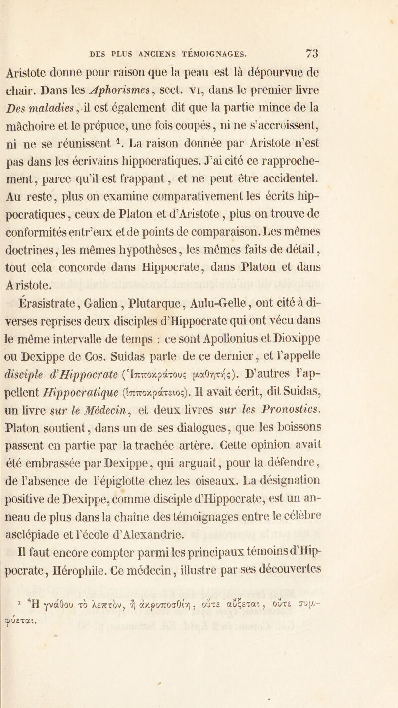 Aristote donne pour raison que la peau est là dépourvue de chair. Dans les Aphorismes, sect. vi, dans le premier livre Des maladies, il est également dit que la partie mince de la mâchoire et le prépuce, une fois coupés, ni ne s’accroissent, ni ne se réunissent 4. La raison donnée par Aristote n’est pas dans les écrivains hippocratiques. J’ai cité ce rapproche- ment , parce qu’il est frappant, et ne peut être accidentel. Au reste, plus on examine comparativement les écrits hip- pocratiques , ceux de Platon et d’Aristote, plus on trouve de conformités entr’eux et de points de comparaison. Les mêmes doctrines, les mêmes hypothèses, les mêmes faits de détail, tout cela concorde dans Hippocrate, dans Platon et dans Aristote. Érasistrate, Galien , Plutarque, Auîu-Gelle, ont cité à di- verses reprises deux disciples d’Hippocrate qui ont vécu dans le même intervalle de temps : ce sont Apollonius et Dioxippe ou Dexippe de Cos. Suidas parle de ce dernier, et l’appelle disciple d’Hippocrate ('ίπποκράτους μαθητης). D’autres l’ap- pellent Hippocratique (Ιπποκράτειος), Il avait écrit, dit Suidas, un livre sur le Médecin, et deux livres sur les Pronostics, Platon soutient, dans un de ses dialogues, que les boissons passent en partie par la trachée artère. Cette opinion avait été embrassée par Dexippe, qui arguait, pour la défendre, de l’absence de l’épiglotte chez les oiseaux. La désignation positive de Dexippe, comme disciple d’Hippocrate, est un an- neau de plus dans la chaîne des témoignages entre le célèbre asclépiade et l’école d’Alexandrie. Il faut encore compter parmi les principaux témoins d Hip- pocrate, Hérophile. Ce médecin, illustre par ses découvertes 1 Ή γνάθου το λεπτόν, η άκροποσΟίη , ούτε αυςετοα , φύεται. ί ούτε συ(/.- *