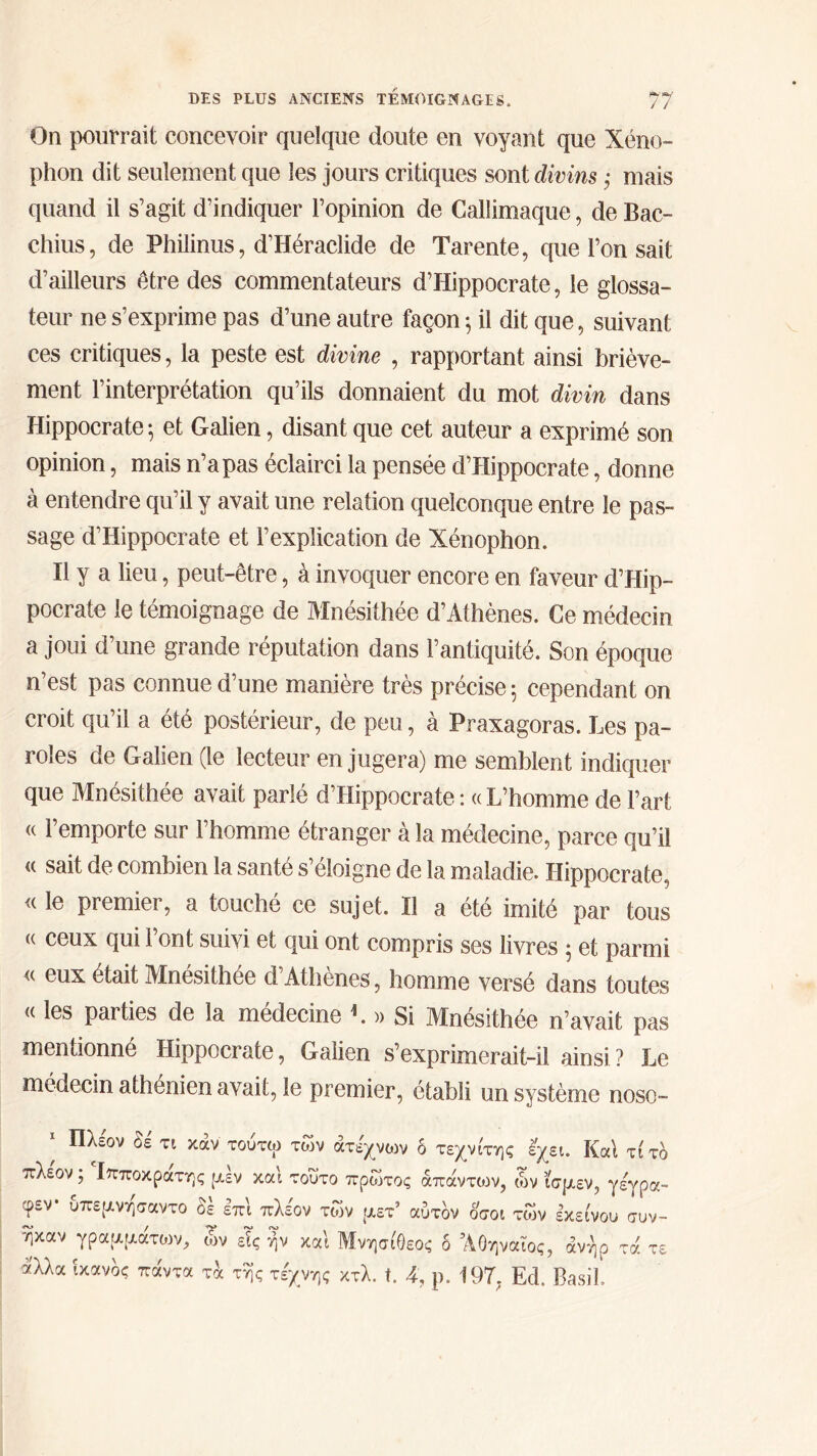 On pourrait concevoir quelque doute en voyant que Xéno- phon dit seulement que les jours critiques sont divins ; mais quand il s’agit d’indiquer l’opinion de Callimaque, de Bac- chius, de Philinus, d’Héraclide de Tarente, que l’on sait d’ailleurs être des commentateurs d’Hippocrate, le glossa- teur ne s’exprime pas d’une autre façon ·, il dit que, suivant ces critiques, la peste est divine , rapportant ainsi briève- ment l’interprétation qu’ils donnaient du mot divin dans Hippocrate ; et Galien, disant que cet auteur a exprimé son opinion, mais n’a pas éclairci la pensée d’Hippocrate, donne à entendre qu’il y avait une relation quelconque entre le pas- sage d’Hippocrate et l’explication de Xénophon. Il y a lieu, peut-être, à invoquer encore en faveur d’Hip- pocrate le témoignage de Mnésithée d’Athènes. Ce médecin a joui d’une grande réputation dans l’antiquité. Son époque n’est pas connue d’une manière très précise 5 cependant on croit qu’il a été postérieur, de peu, à Praxagoras. Les pa- roles de Galien (le lecteur en jugera) me semblent indiquer que Mnésithée avait parlé d’Hippocrate: «L’homme de l’art « l’emporte sur l’homme étranger à la médecine, parce qu’il « sait de combien la santé s’éloigne de la maladie. Hippocrate, <( le premier, a touché ce sujet. Il a été imité par tous « ceux qui l’ont suivi et qui ont compris ses livres ; et parmi « eux était Mnésithée d’Athènes, homme versé dans toutes « les paities de la médecine L » Si Mnésithée n’avait pas mentionné Hippocrate, Galien s’exprimerait-il ainsi ? Le médecin athénien avait, le premier, établi un système noso- * Πλέον Si τι καν τούτω των άτεχνων δ τεχνίτης έχει. Καί τίτδ πλέον ; Ιπποκράτης μεν και τούτο πρώτος απαντούν, ών ίσμεν, γέγρα- φεν· υπεμνησαντο δέ επι πλέον των μετ’ αύτδν οσοι των εκείνου συν- ηκαν γραμματιον, ων είς ήν και ΜνησίΟεος δ Αθηναίος, άνήρ τά τε