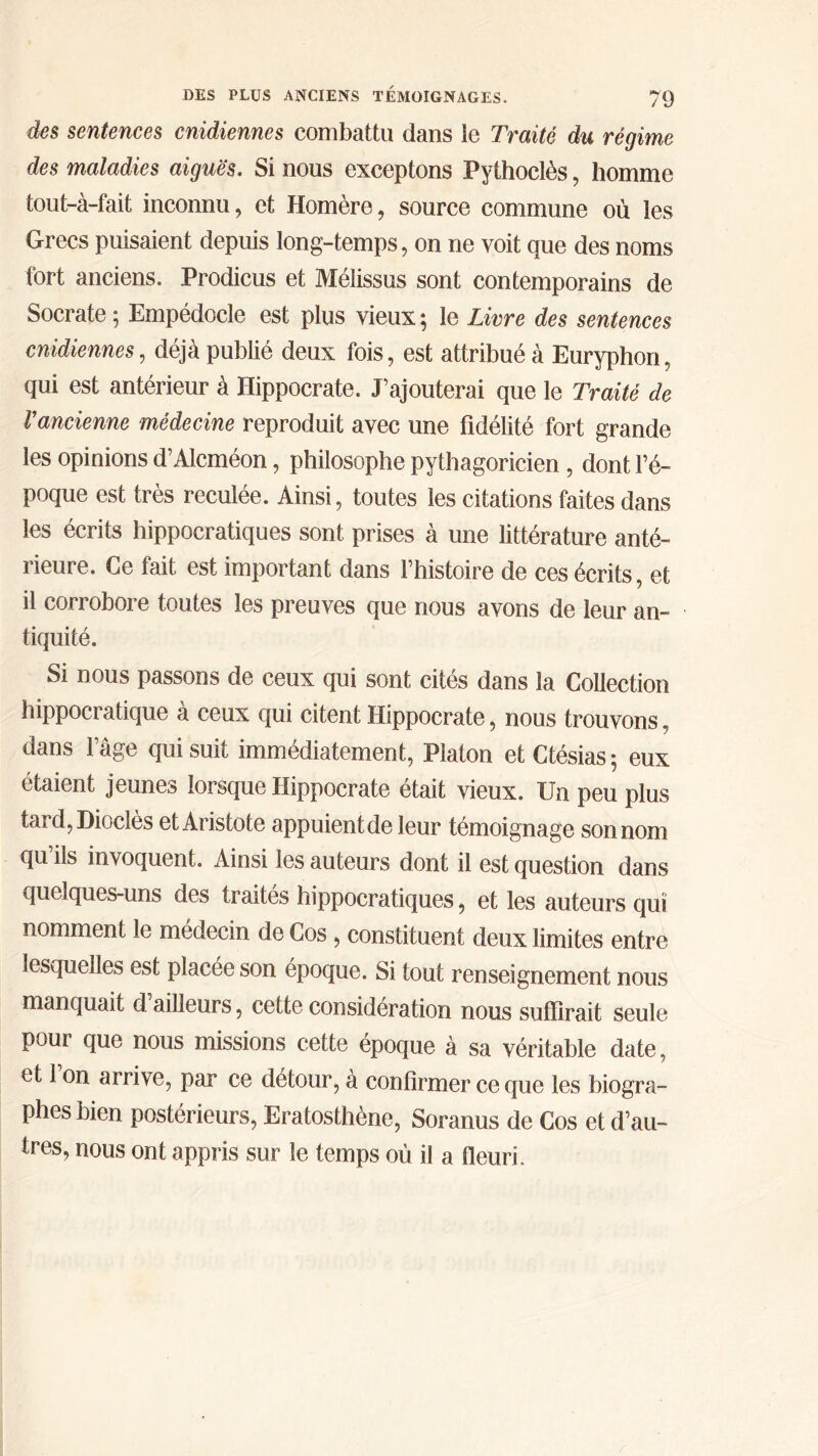 des sentences cnidiennes combattu dans ie Traité du régime des maladies aiguës. Si nous exceptons Pythoclès, homme tout-à-fait inconnu, et Homère, source commune où les Grecs puisaient depuis long-temps, on ne voit que des noms fort anciens. Prodicus et Mélissus sont contemporains de Socrate ; Empédocle est plus vieux ; le Livre des sentences cnidiennes, déjà publié deux fois, est attribué à Euryphon, qui est antérieur à Hippocrate. J’ajouterai que le Traité de Γancienne médecine reproduit avec une fidélité fort grande les opinions d’Alcméon, philosophe pythagoricien , dont l’é- poque est très reculée. Ainsi, toutes les citations faites dans les écrits hippocratiques sont prises à une littérature anté- lieure. Ce fait est important dans l’histoire de ces écrits, et il corrobore toutes les preuves que nous avons de leur an- tiquité. Si nous passons de ceux qui sont cités dans la Collection hippocratique à ceux qui citent Hippocrate, nous trouvons, dans l’âge qui suit immédiatement, Platon et Ctésias ; eux étaient jeunes lorsque Hippocrate était vieux. Un peu plus tard,Dioclès et Aristote appuient de leur témoignage son nom qu ils invoquent. Ainsi les auteurs dont il est question dans quelques-uns des traités hippocratiques, et les auteurs qui nomment le médecin de Cos , constituent deux limites entre lesquelles est placée son époque. Si tout renseignement nous manquait d ailleurs, cette considération nous suffirait seule pour que nous missions cette époque à sa véritable date, et 1 on arrive, par ce détour, à confirmer ce que les biogra- phes bien postérieurs, Eratosthène, Soranus de Cos et d’au- tres, nous ont appris sur le temps où il a fleuri.