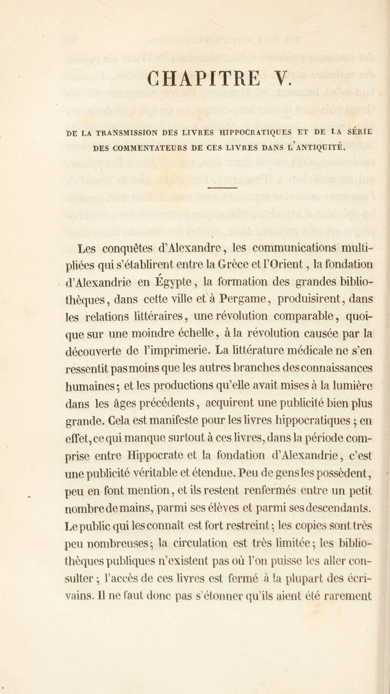 CHAPITRE Y. DE LA TRANSMISSION DES LIVRES HIPPOCRATIQUES ET DE LA SERIE DES COMMENTATEURS DE CES LIVRES DANS L ANTIQUITE. Les conquêtes d’Alexandre, les communications multi- pliées qui s’établirent entre la Grèce et l’Orient, la fondation d’Alexandrie en Égypte, la formation des grandes biblio- thèques , dans cette ville et à Pergame, produisirent, dans les relations littéraires, une révolution comparable, quoi- que sur une moindre échelle, à la révolution causée par la découverte de l’imprimerie. La littérature médicale ne s’en ressentit pas moins que les autres branches des connaissances humaines ; et les productions qu’elle avait mises à la lumière dans les âges précédents, acquirent une publicité bien plus grande. Gela est manifeste pour les livres hippocratiques ; en effet, ce qui manque surtout à ces livres, dans la période com- prise entre Hippocrate et la fondation d’Alexandrie, c’est une publicité véritable et étendue. Peu de gens les possèdent, peu en font mention, et ils restent renfermés entre un petit nombre de mains, parmi ses élèves et parmi ses descendants. Le public qui les connaît est fort restreint; les copies sont très peu nombreuses; la circulation est très limitée; les biblio- thèques publiques n’existent pas où l’on puisse les aller con- sulter ; l’accès de ces livres est fermé à la plupart des écri- vains. Il ne faut donc pas s’étonner qu’ils aient été rarement