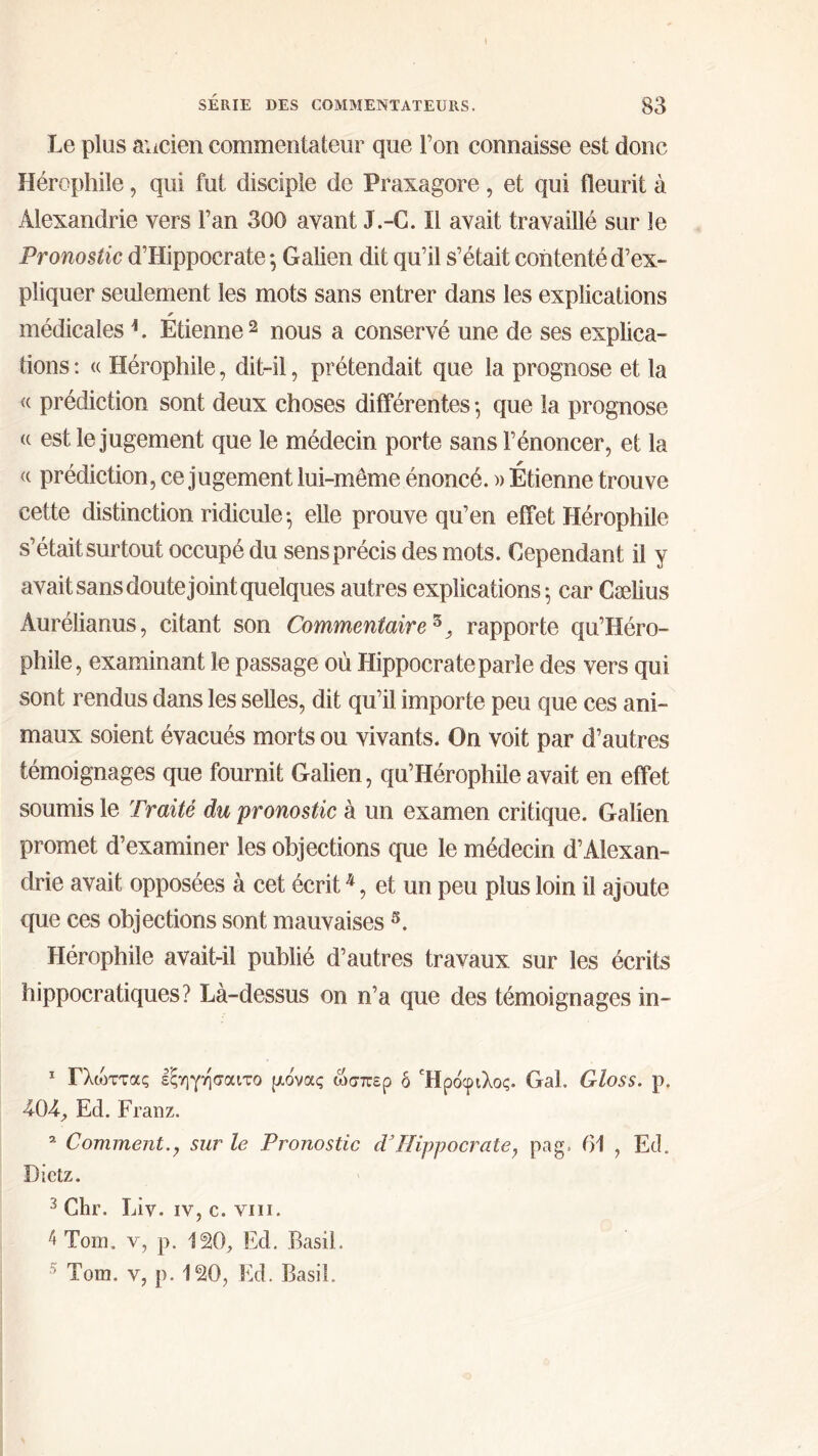 Le plus ancien commentateur que Ton connaisse est donc Hérophile, qui fut disciple de Praxagore, et qui fleurit à Alexandrie vers l’an 300 avant J.-C. Il avait travaillé sur le Pronostic d’Hippocrate ·, Galien dit qu’il s’était contenté d’ex- pliquer seulement les mots sans entrer dans les explications * médicales1. Etienne 2 nous a conservé une de ses explica- tions : <( Hérophile, dit-il, prétendait que la prognose et la « prédiction sont deux choses différentes ·, que la prognose <( est le jugement que le médecin porte sans l’énoncer, et la « prédiction, ce jugement lui-même énoncé. » Étienne trouve cette distinction ridicule·, elle prouve qu’en effet Hérophile s’était surtout occupé du sens précis des mots. Cependant il y avait sans doute joint quelques autres explications 5 car Cælius Aurélianus, citant son Commentaire z} rapporte qu’Héro- phile, examinant le passage où Hippocrate parle des vers qui sont rendus dans les selles, dit qu’il importe peu que ces ani- maux soient évacués morts ou vivants. On voit par d’autres témoignages que fournit Galien, qu’Hérophile avait en effet soumis le Traité du pronostic à un examen critique. Galien promet d’examiner les objections que le médecin d’Alexan- drie avait opposées à cet écrit4, et un peu plus loin il ajoute que ces objections sont mauvaises 5. Hérophile avait-il publié d’autres travaux sur les écrits hippocratiques? Là-dessus on n’a que des témoignages in- 1 Γλώττας εξηγησαιτο ρ,ονας ώσπερ δ Ήρόφιλος. Gai. Gloss, ρ. 4-04·, Ed. Franz. 2 Comment.? sur le Pronostic dJHippocrate, pag. 61 , Ed. Dictz. 3 Chr. Liv. iv, c. vin. 4 Tom. v, p. ISO, Ed. Basil. ; Tom. v, p. ISO, Ed. Basil.