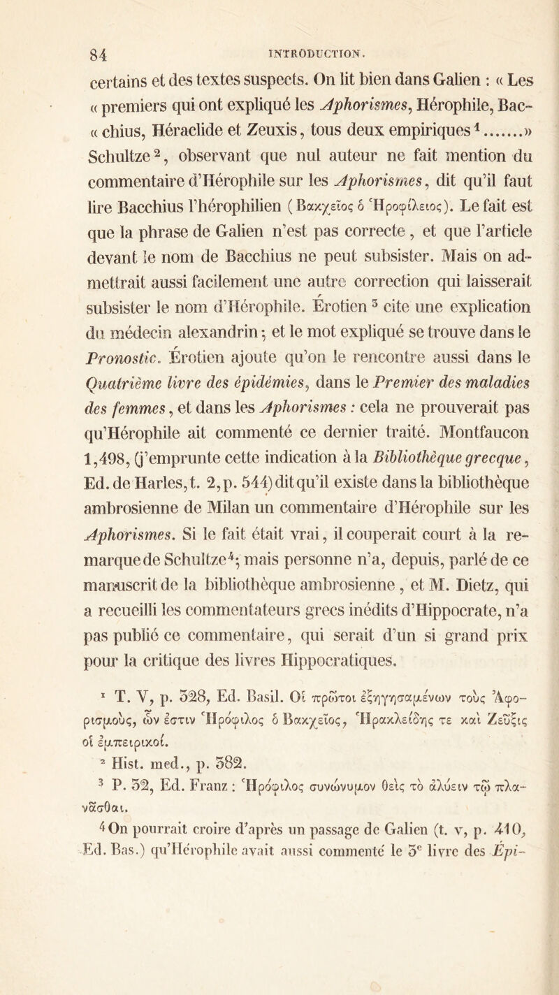 certains et des textes suspects. On lit bien dans Galien : « Les (( premiers qui ont expliqué les Aphorismes, Hérophile, Bac- (( chius, Héraclide et Zeuxis, tous deux empiriques1 » Schultze2, observant que nul auteur ne fait mention du commentaire d’Hérophile sur les Aphorismes, dit qu’il faut lire Bacchius l’hérophilien ( Βακχείος δ Ήροφίλειος). Le fait est que la phrase de Galien n’est pas correcte , et que l’article devant le nom de Bacchius ne peut subsister. Mais on ad- mettrait aussi facilement une autre correction qui laisserait r subsister le nom d’Hérophile. Erotien 3 cite une explication du médecin alexandrin ; et le mot expliqué se trouve dans le Pronostic. Érotien ajoute qu’on le rencontre aussi dans le Quatrième livre des épidémies, dans le Premier des maladies des femmes, et dans les Aphorismes : cela ne prouverait pas qu’Hérophile ait commenté ce dernier traité. Montfaucon 1,498, (j’emprunte cette indication à la Bibliothèque grecque, Ed.de Harles,t. 2,p. 544) dit qu’il existe dans la bibliothèque ambrosienne de Milan un commentaire d’Hérophile sur les Aphorismes. Si le fait était vrai, il couperait court à la re- marque de Schultze4; mais personne n’a, depuis, parlé de ce manuscrit de la bibliothèque ambrosienne , et M. Dietz, qui a recueilli les commentateurs grecs inédits d’Hippocrate, n’a pas publié ce commentaire, qui serait d’un si grand prix pour la critique des livres Hippocratiques. 1 T. Y, p. 328, Ed. Basil. Οι πρώτοι εξηγησαμένων τους ’Acpo- ρισμους, ών εστιν Ήρόφιλος δ Βακχείος, Ήρακλειδης τε και Ζευξις οι εμπειρικοί. 2 Hist. med., p. 382. 3 P. 32, Ed. Franz : Ήρόφιλος συνώνυμον θεις τδ άλύειν τω πλα- νασΟαι. 4 0n pourrait croire d’après un passage de Galien (t. v, p. 410. Ed. Bas.) qu’Hérophile avait aussi commente le 5e livre des Épi-