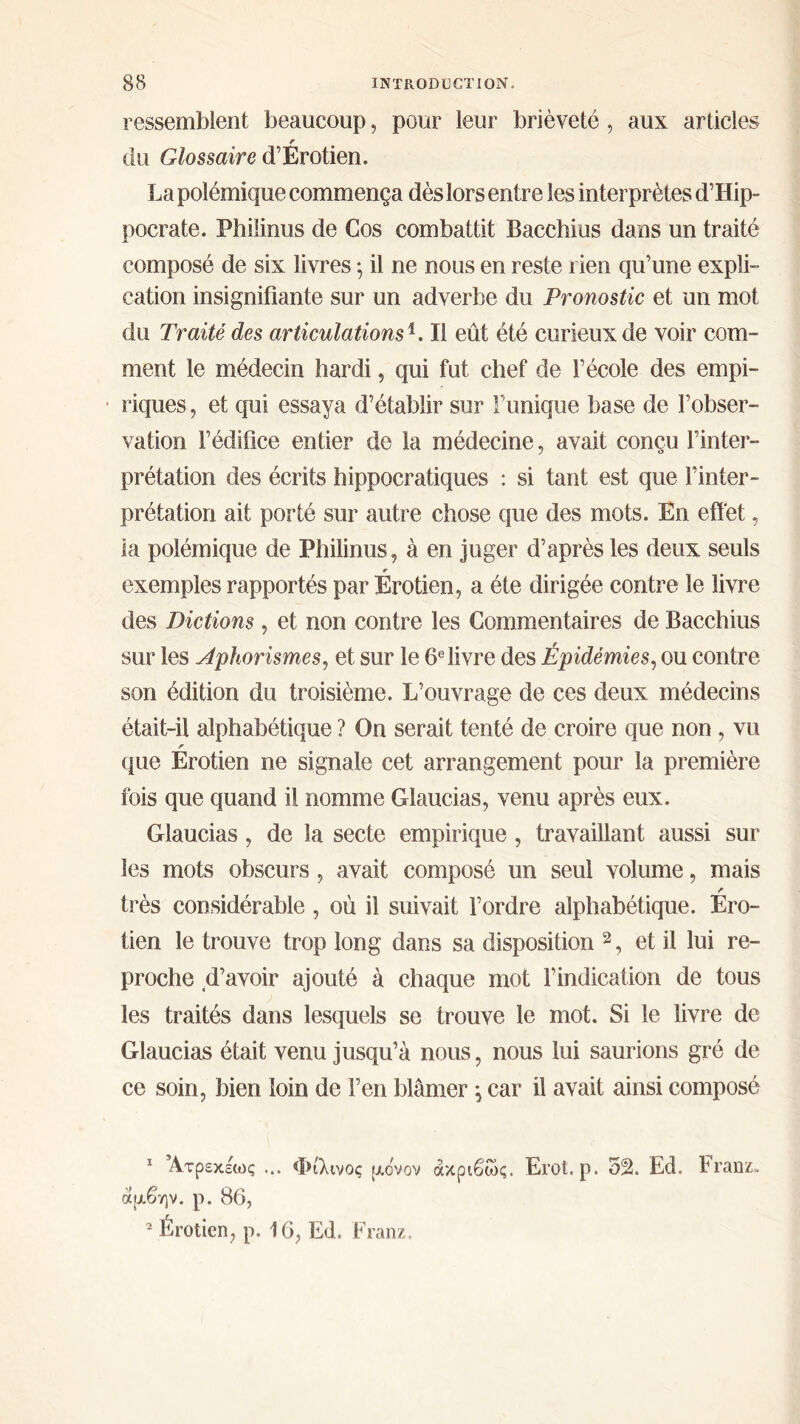 ressemblent beaucoup, pour leur brièveté, aux articles r du Glossaire d’Erotien. La polémique commença dès lors entre les interprètes d’Hip- pocrate. Philinus de Cos combattit Bacchius dans un traité composé de six livres ; il ne nous en reste rien qu’une expli- cation insignifiante sur un adverbe du Pronostic et un mot du Traité des articulations b II eût été curieux de voir com- ment le médecin hardi, qui fut chef de l’école des empi- riques, et qui essaya d’établir sur Tunique base de l’obser- vation l’édifice entier de la médecine, avait conçu l’inter- prétation des écrits hippocratiques : si tant est que l’inter- prétation ait porté sur autre chose que des mots. En effet, la polémique de Philinus, à en juger d’après les deux seuls r exemples rapportés par Erotien, a été dirigée contre le livre des Dictions , et non contre les Commentaires de Bacchius sur les Aphorismes, et sur le 6e livre des Épidémies, ou contre son édition du troisième. L’ouvrage de ces deux médecins était-il alphabétique ? On serait tenté de croire que non , vu r que Erotien ne signale cet arrangement pour la première fois que quand il nomme Glaucias, venu après eux. Glaucias, de la secte empirique, travaillant aussi sur les mots obscurs, avait composé un seul volume, mais ✓ très considérable, où il suivait l’ordre alphabétique. Ero- tien le trouve trop long dans sa disposition 1 2, et il lui re- proche d’avoir ajouté à chaque mot l’indication de tous les traités dans lesquels se trouve le mot. Si le livre de Glaucias était venu jusqu’à nous, nous lui saurions gré de ce soin, bien loin de l’en blâmer \ car il avait ainsi composé 1 Ατρεκέως ... Φίλινος μονον ακριβώς. Erot. ρ. 52. Ed. Iranz» άμβην. ρ. 86, 2 Érotien, ρ. 16, Ed. Franz.