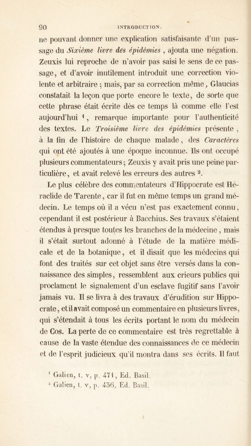 ne pouvant donner une explication satisfaisante d’un pas- sage du Sixième livre des épidémies , ajouta une négation. Zeuxis lui reproche de n’avoir pas saisi le sens de ce pas- sage, et d’avoir inutilement introduit une correction vio- lente et arbitraire ·, mais, par sa correction même, Glaucias constatait la leçon que porte encore le texte, de sorte que cette phrase était écrite dès ce temps là comme elle l’est aujourd’hui 1, remarque importante pour l’authenticité des textes. Le Troisième livre des épidémies présente , à la fin de l’histoire de chaque malade, des Caractères qui ont été ajoutés à une époque inconnue. Ils ont occupé plusieurs commentateurs 5 Zeuxis y avait pris une peine par- ticulière, et avait relevé les erreurs des autres 2. Le plus célèbre des commentateurs d’Hippocrate est Hé- raclide de Tarente, car il fut en même temps un grand mé- decin. Le temps où il a vécu n’est pas exactement connu, cependant il est postérieur à Bacchius. Ses travaux s’étaient étendus à presque toutes les branches de la médecine , mais il s’était surtout adonné à l’étude de la matière médi- cale et de la botanique, et il disait que les médecins qui font des traités sur cet objet sans être versés dans la con- naissance des simples, ressemblent aux crieurs publics qui proclament le signalement d’un esclave fugitif sans l’avoir jamais vu. Il se livra à des travaux d’érudition sur Hippo- crate , et il avait composé un commentaire en plusieurs livres, qui s’étendait à tous les écrits portant le nom du médecin de Cos. La perte de ce commentaire est très regrettable à cause de la vaste étendue des connaissances de ce médecin et de l’esprit judicieux qu’il montra dans ses écrits. Il faut 1 Galien, t. v, p. 471, Ed. Basil. * Galien, t. y, p. 456, Ed. Basil.