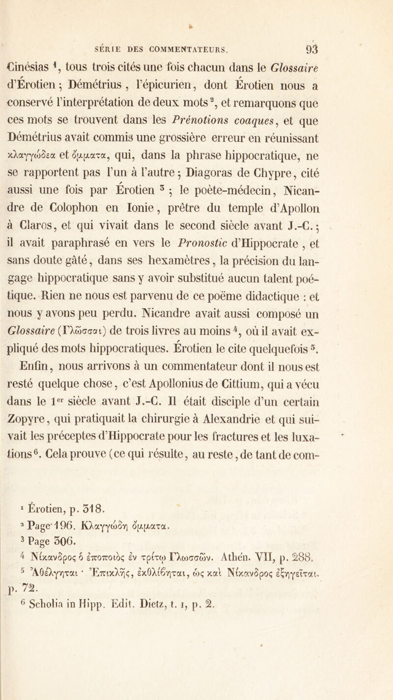 €inésias h, tous trois cités une fois chacun dans le Glossaire r r d’Erotien \ Démétrius , l’épicurien, dont Erotien nous a conservé l’interprétation de deux mots1 2 3, et remarquons que ces mots se trouvent dans les Prénotions coaques, et que Démétrius avait commis une grossière erreur en réunissant κλαγγιόδεα et ojajaα-α, qui, dans la phrase hippocratique, ne se rapportent pas l’un à l’autre 5 Diagoras de Chypre, cité aussi une fois par Érotien 5 5 le poète-médecin, Nican- dre de Colophon en Ionie, prêtre du temple d’Apollon à Claros, et qui vivait dans le second siècle avant J.-C. ; il avait paraphrasé en vers le Pronostic d’Hippocrate , et sans doute gâté, dans ses hexamètres, la précision du lan- gage hippocratique sans y avoir substitué aucun talent poé- tique. Rien ne nous est parvenu de ce poème didactique : et nous y avons peu perdu. Nicandre avait aussi composé un Glossaire ( Γλώσσα 1) de trois livres au moins4, où il avait ex- r pliqué des mots hippocratiques. Erotien le cite quelquefois 5. Enfin, nous arrivons à un commentateur dont il nous est resté quelque chose, c’est Apollonius de Cittium, qui a vécu dans le 1er siècle avant J.-C. Il était disciple d’un certain Zopyre, qui pratiquait la chirurgie à Alexandrie et qui sui- vait les préceptes d’Hippocrate pour les fractures et les luxa- tions 6. Cela prouve ( ce qui résulte, au reste, de tant de corn- 1 Érotien, p. 518. 2 Page* 196. Κλαγγώδη δρίματα. 3 Page 506. 4 Νίκανδροςο εποποιδς εν τριτω Γλωσσών. Atliën. VII, p. S88. 5 Άθέλγηται · Έπικλης, εκθλίβηται, ως και Νικανδρος εξηγείται, Ρ· 72. 6 Scholia in Hipp. Edit. Dietz, t. 1, p.